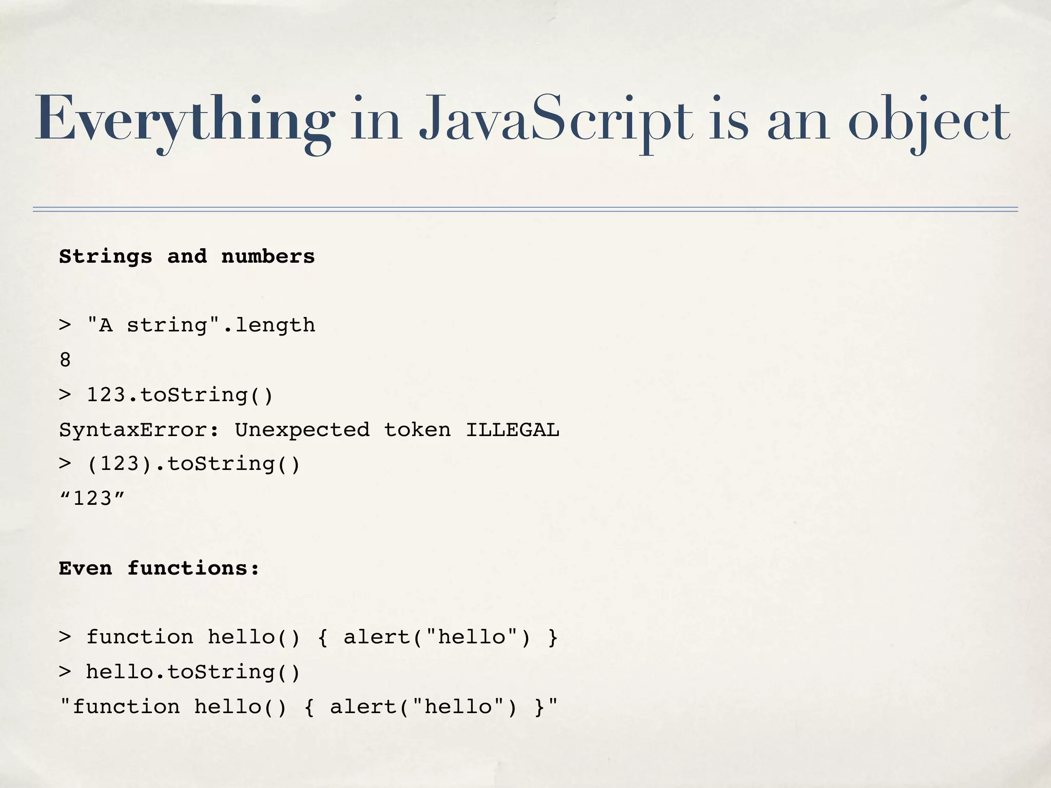 Everything in JavaScript is an object Strings and numbers > "A string".length 8 > 123.toString() SyntaxError: Unexpected token ILLEGAL > (123).toString() “123” Even functions: > function hello() { alert("hello") } > hello.toString() "function hello() { alert("hello") }" 