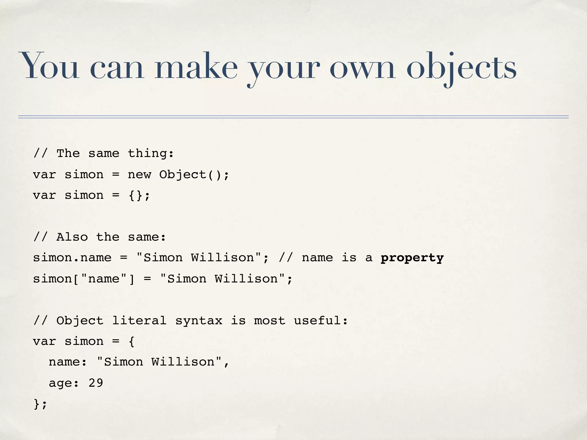 You can make your own objects // The same thing: var simon = new Object(); var simon = {}; // Also the same: simon.name = "Simon Willison"; // name is a property simon["name"] = "Simon Willison"; // Object literal syntax is most useful: var simon = { name: "Simon Willison", age: 29 }; 