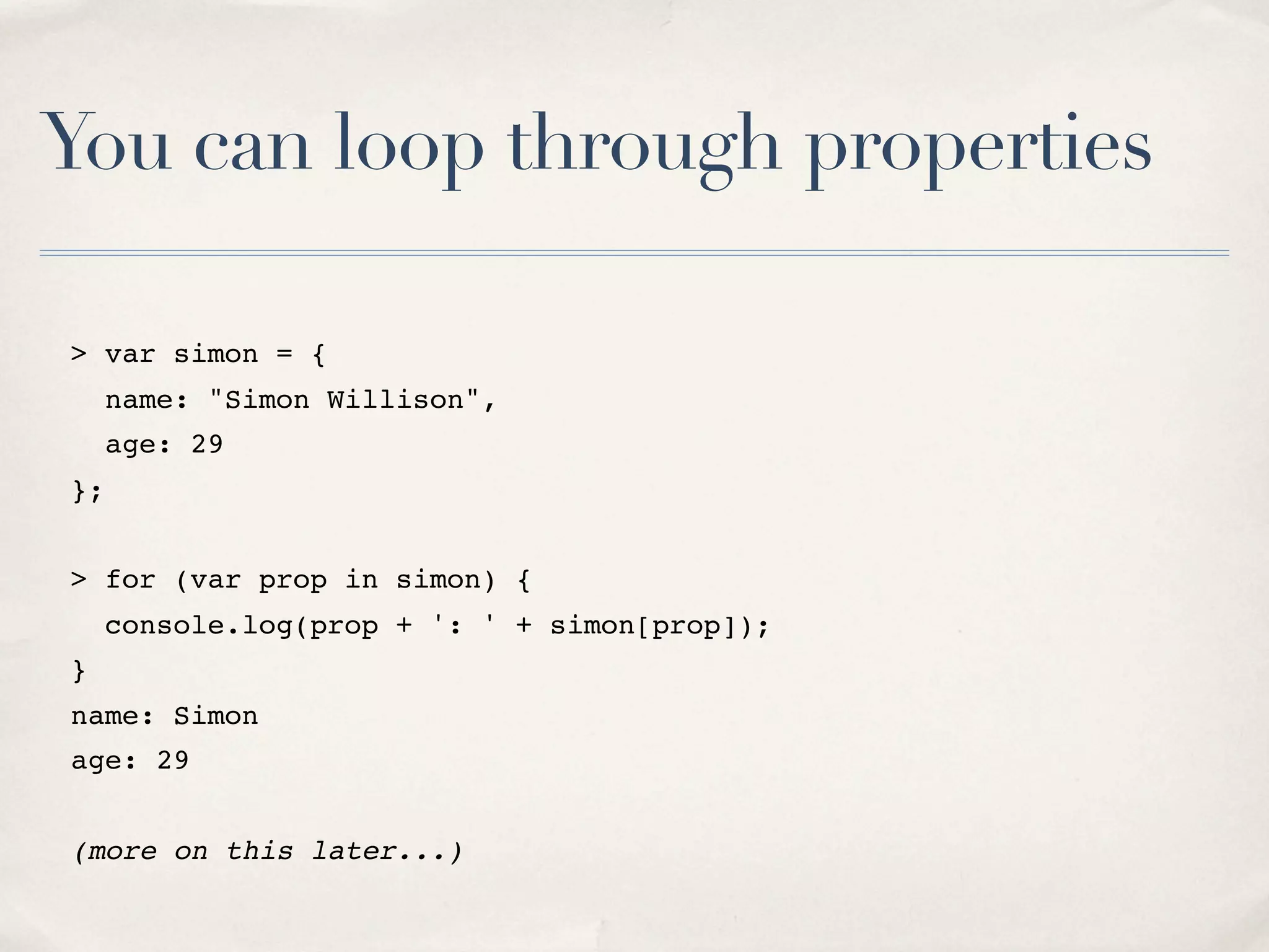 You can loop through properties > var simon = { name: "Simon Willison", age: 29 }; > for (var prop in simon) { console.log(prop + ': ' + simon[prop]); } name: Simon age: 29 (more on this later...) 