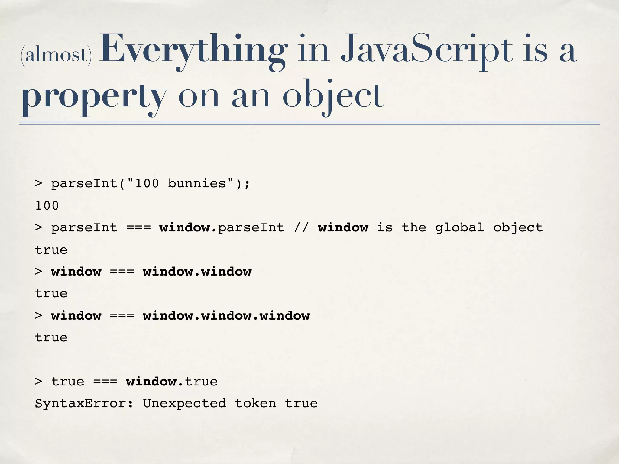 (almost) Everything in JavaScript is a property on an object > parseInt("100 bunnies"); 100 > parseInt === window.parseInt // window is the global object true > window === window.window true > window === window.window.window true > true === window.true SyntaxError: Unexpected token true 