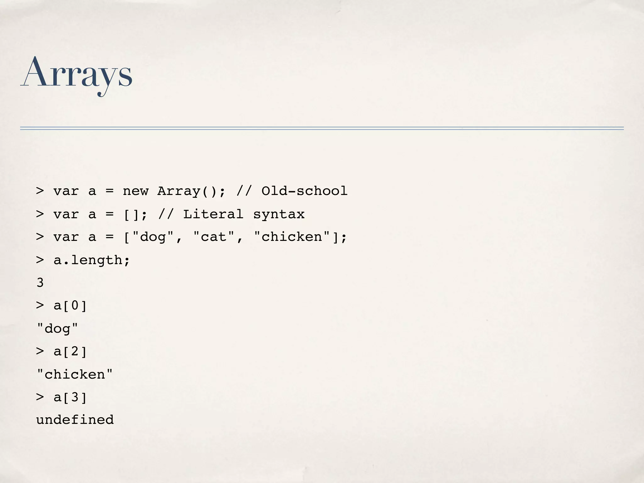 Arrays > var a = new Array(); // Old-school > var a = []; // Literal syntax > var a = ["dog", "cat", "chicken"]; > a.length; 3 > a[0] "dog" > a[2] "chicken" > a[3] undefined 