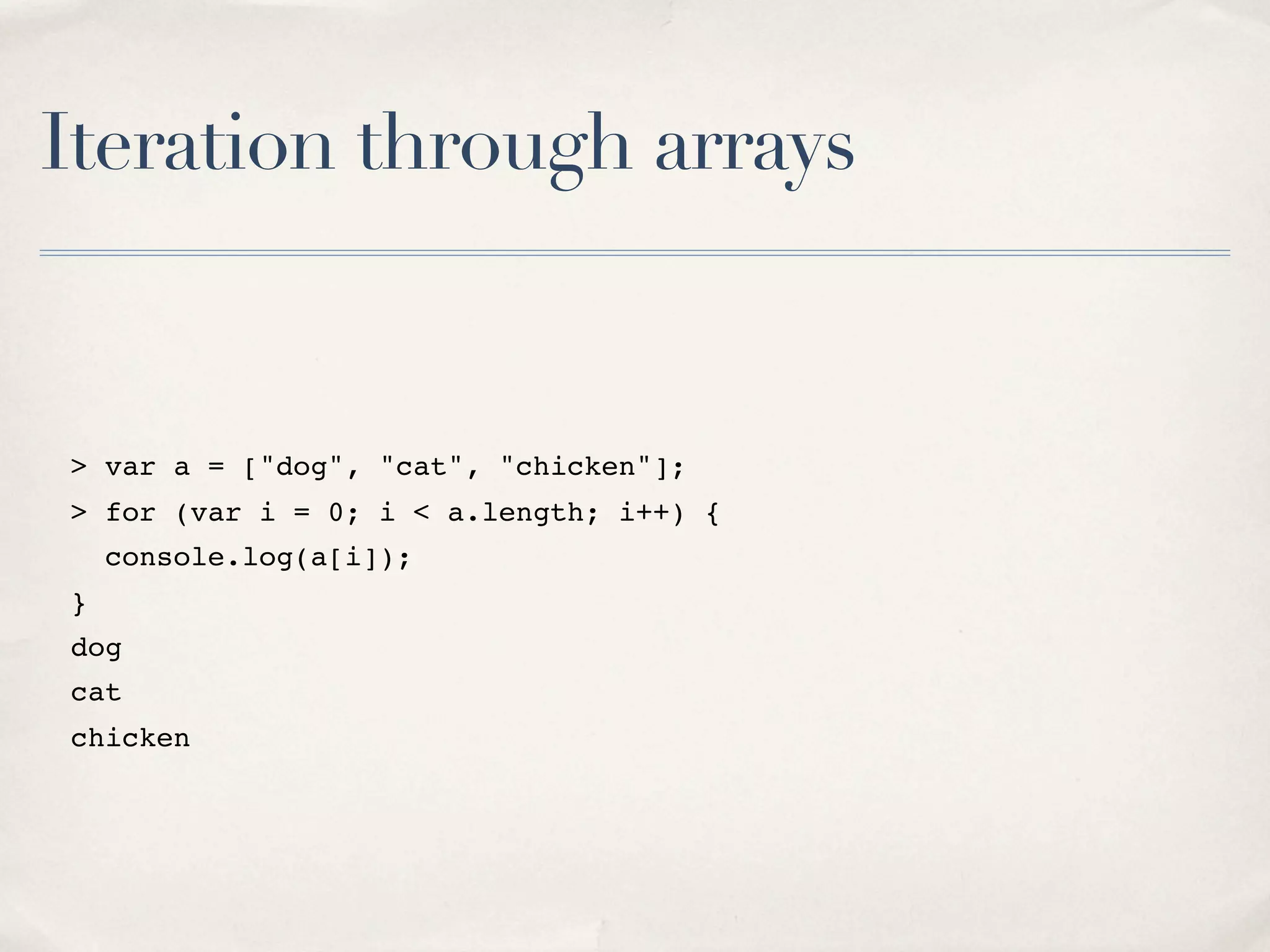 Iteration through arrays > var a = ["dog", "cat", "chicken"]; > for (var i = 0; i < a.length; i++) { console.log(a[i]); } dog cat chicken 