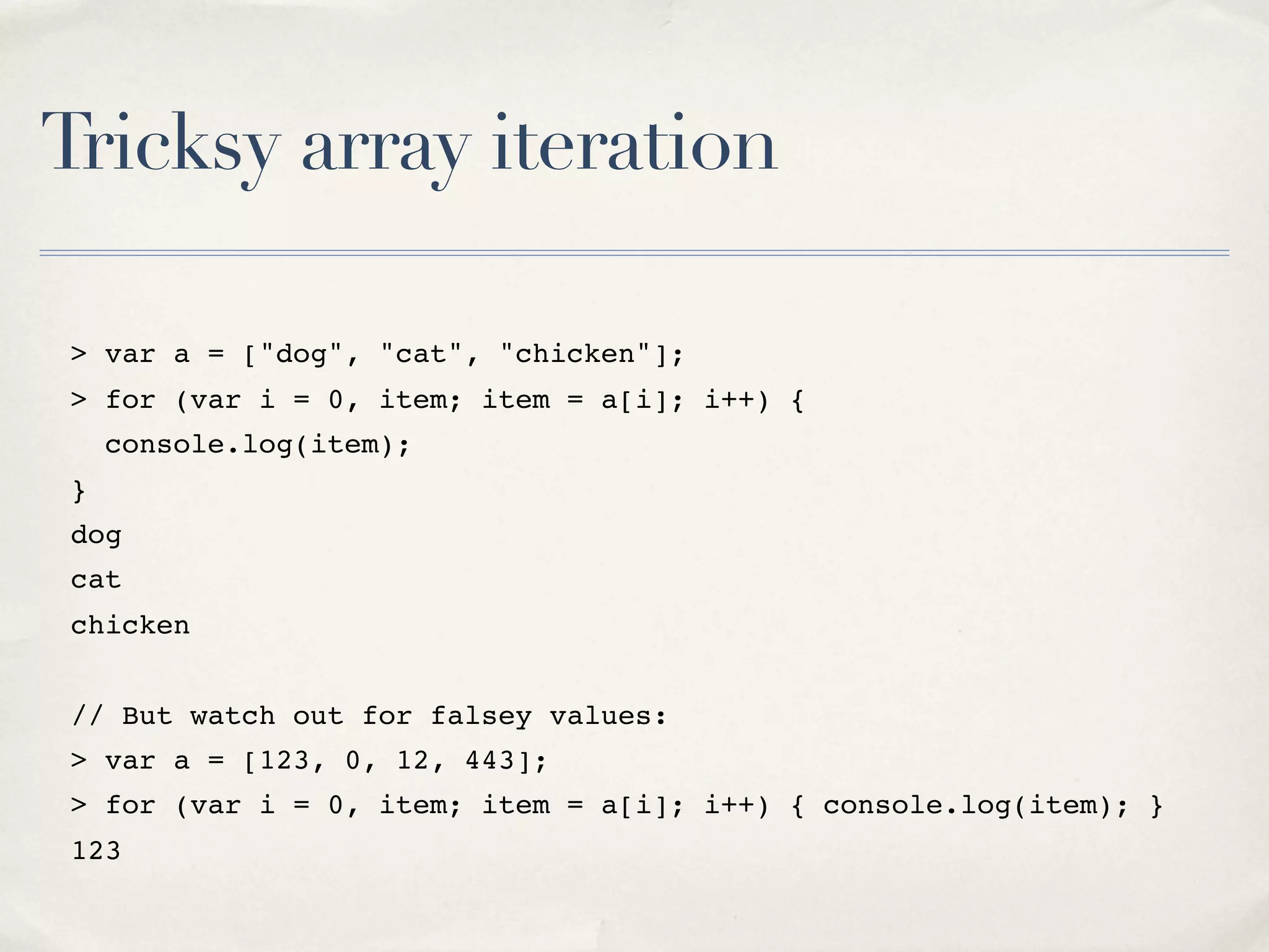 Tricksy array iteration > var a = ["dog", "cat", "chicken"]; > for (var i = 0, item; item = a[i]; i++) { console.log(item); } dog cat chicken // But watch out for falsey values: > var a = [123, 0, 12, 443]; > for (var i = 0, item; item = a[i]; i++) { console.log(item); } 123 