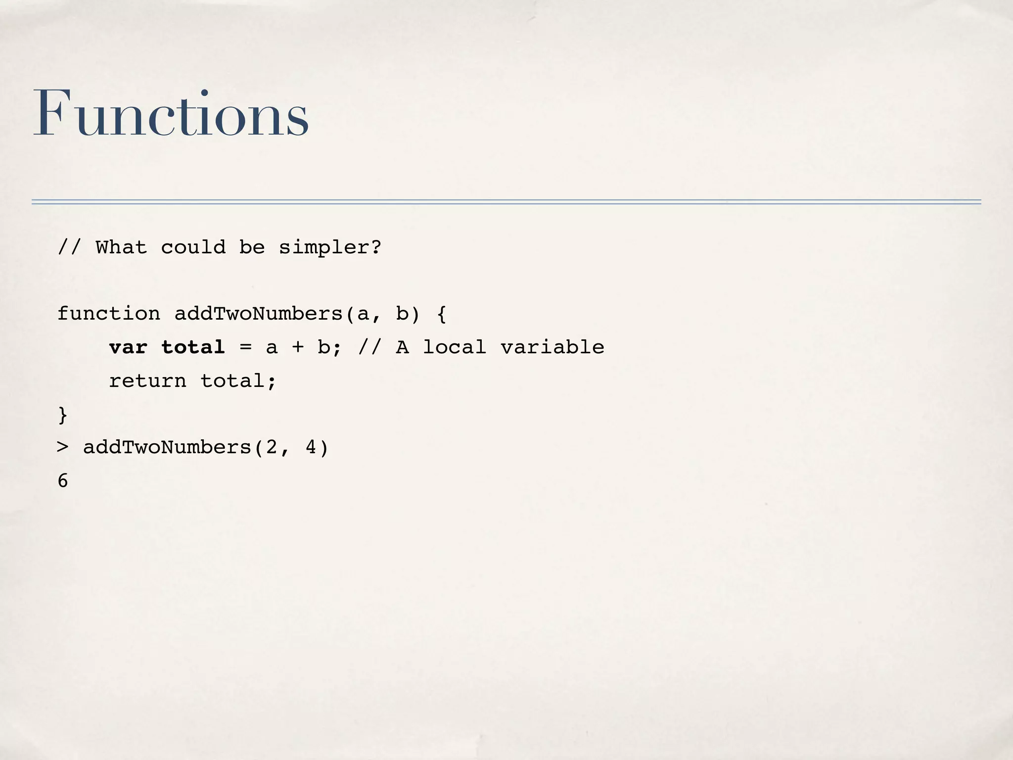 Functions // What could be simpler? function addTwoNumbers(a, b) { var total = a + b; // A local variable return total; } > addTwoNumbers(2, 4) 6 