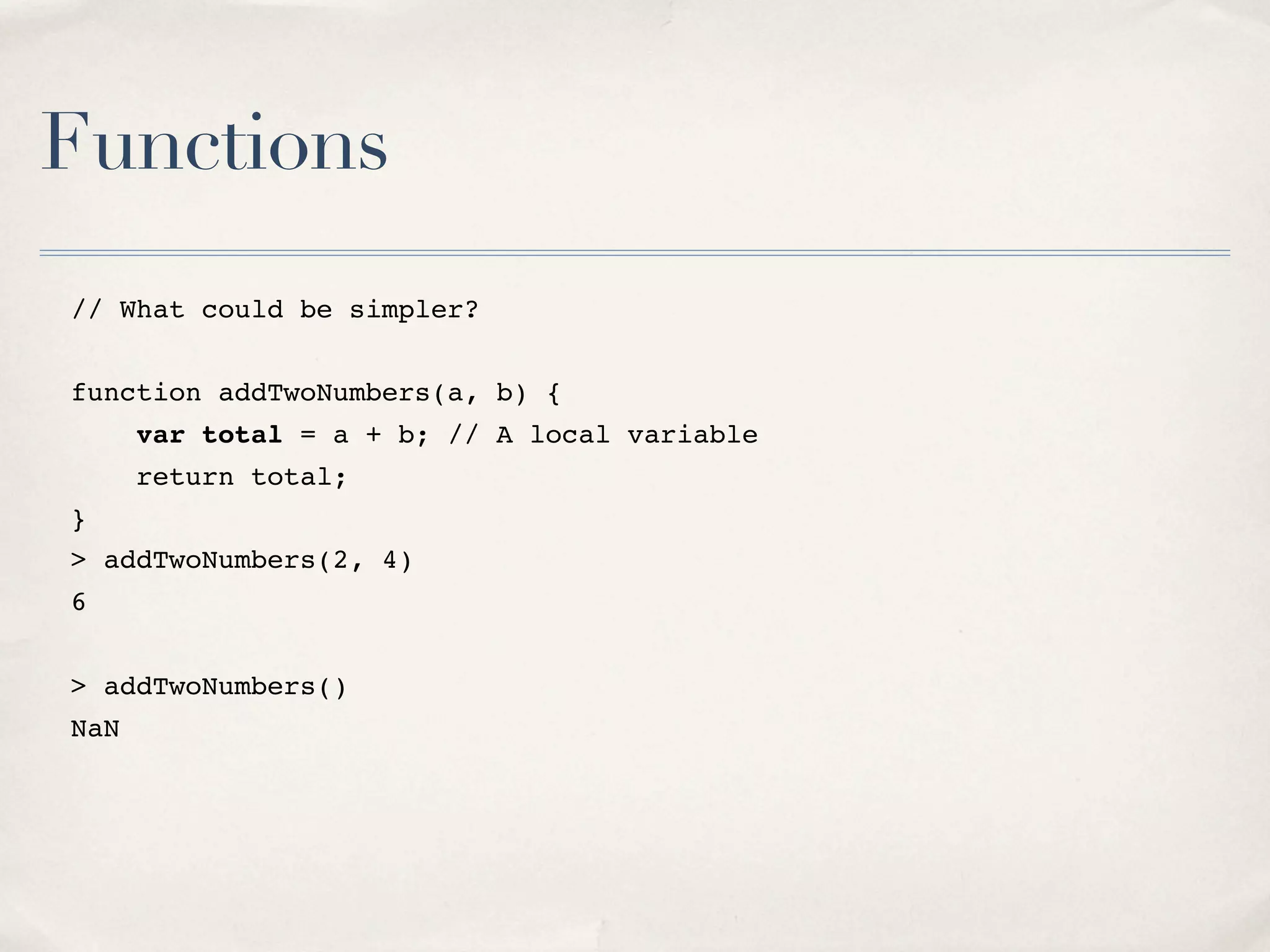Functions // What could be simpler? function addTwoNumbers(a, b) { var total = a + b; // A local variable return total; } > addTwoNumbers(2, 4) 6 > addTwoNumbers() NaN 