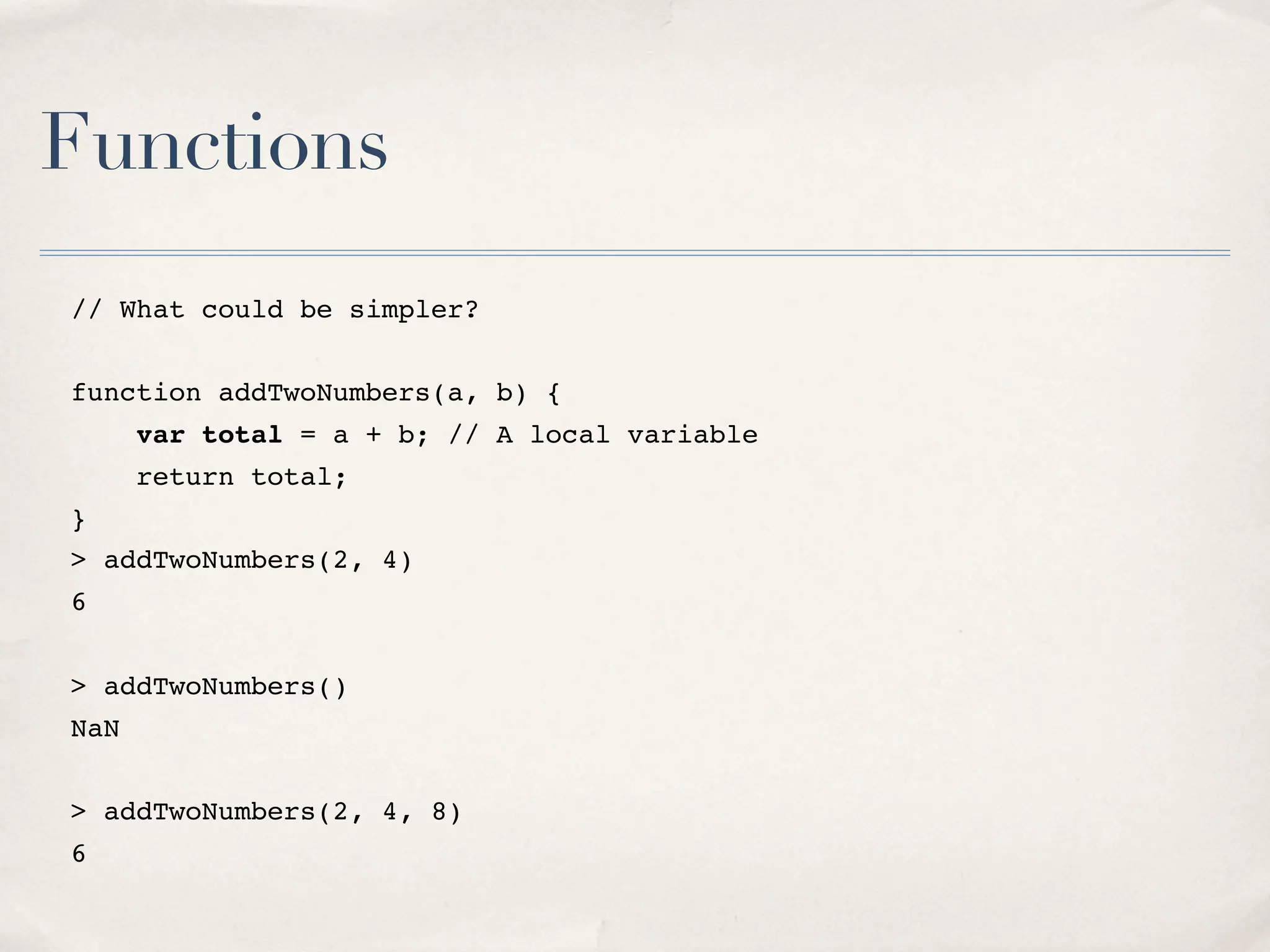 Functions // What could be simpler? function addTwoNumbers(a, b) { var total = a + b; // A local variable return total; } > addTwoNumbers(2, 4) 6 > addTwoNumbers() NaN > addTwoNumbers(2, 4, 8) 6 