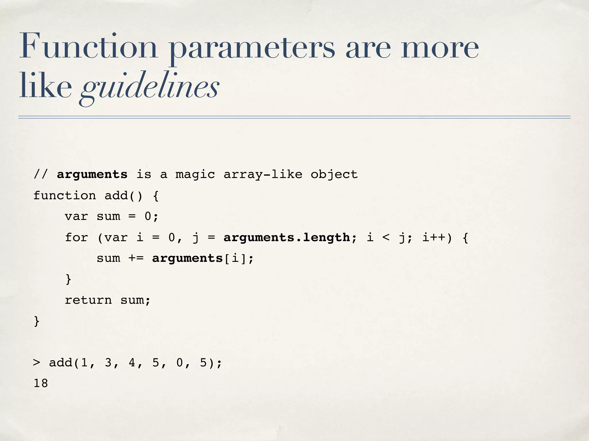 Function parameters are more like guidelines // arguments is a magic array-like object function add() { var sum = 0; for (var i = 0, j = arguments.length; i < j; i++) { sum += arguments[i]; } return sum; } > add(1, 3, 4, 5, 0, 5); 18 