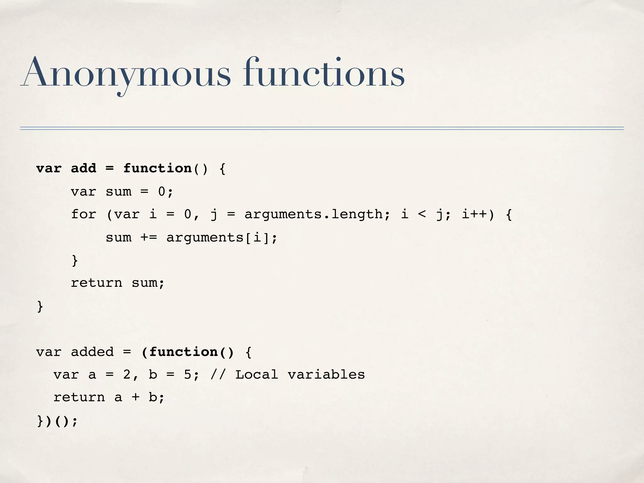 Anonymous functions var add = function() { var sum = 0; for (var i = 0, j = arguments.length; i < j; i++) { sum += arguments[i]; } return sum; } var added = (function() { var a = 2, b = 5; // Local variables return a + b; })(); 