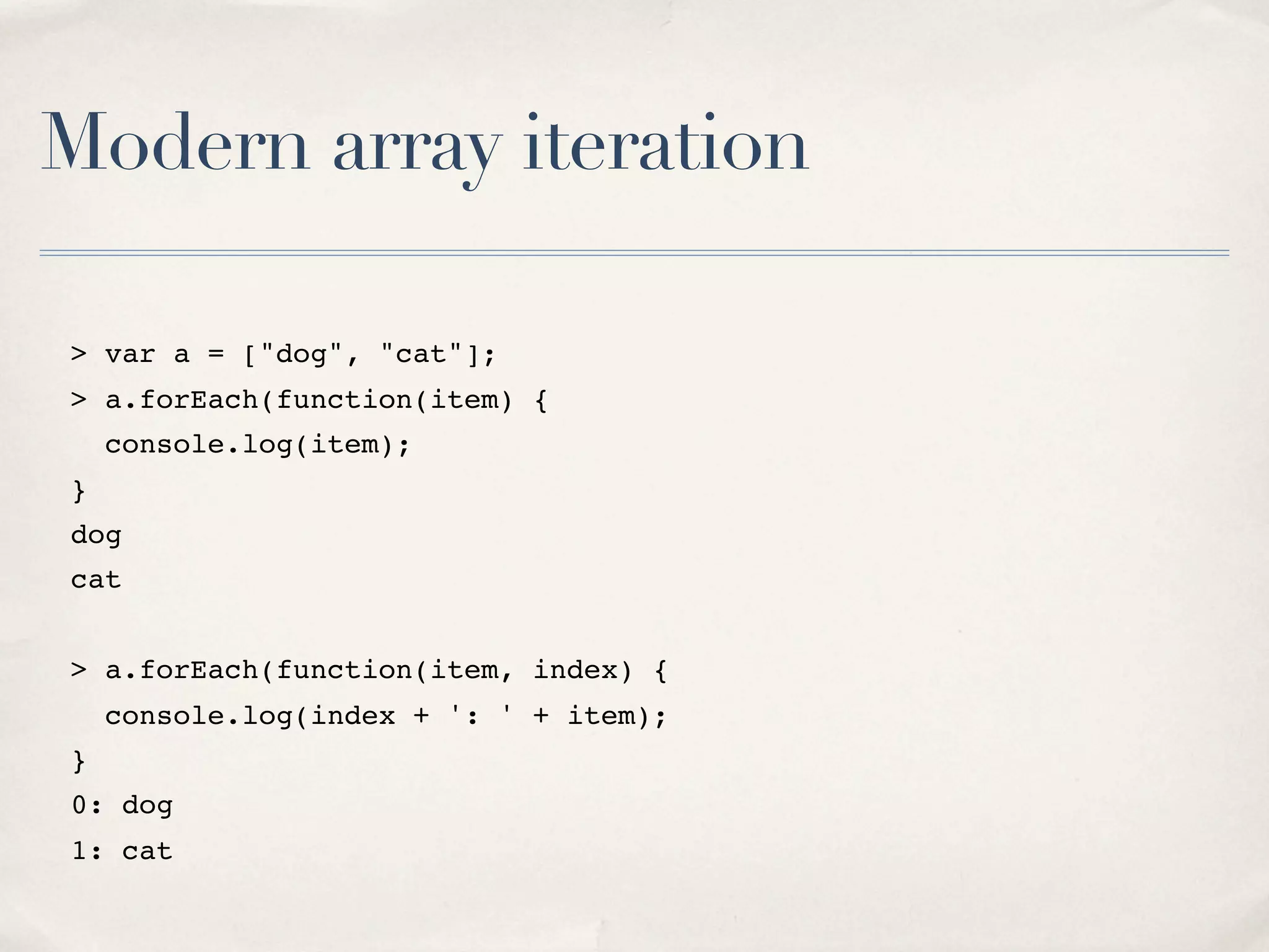 Modern array iteration > var a = ["dog", "cat"]; > a.forEach(function(item) { console.log(item); } dog cat > a.forEach(function(item, index) { console.log(index + ': ' + item); } 0: dog 1: cat 