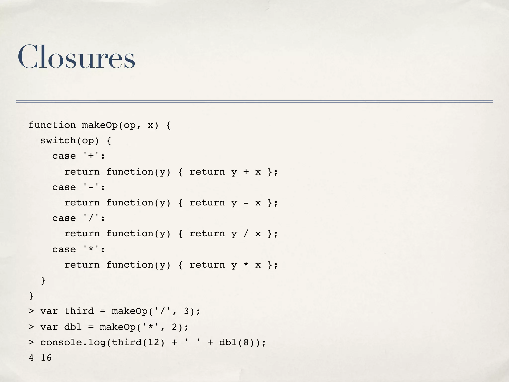 Closures function makeOp(op, x) { switch(op) { case '+': return function(y) { return y + x }; case '-': return function(y) { return y - x }; case '/': return function(y) { return y / x }; case '*': return function(y) { return y * x }; } } > var third = makeOp('/', 3); > var dbl = makeOp('*', 2); > console.log(third(12) + ' ' + dbl(8)); 4 16 