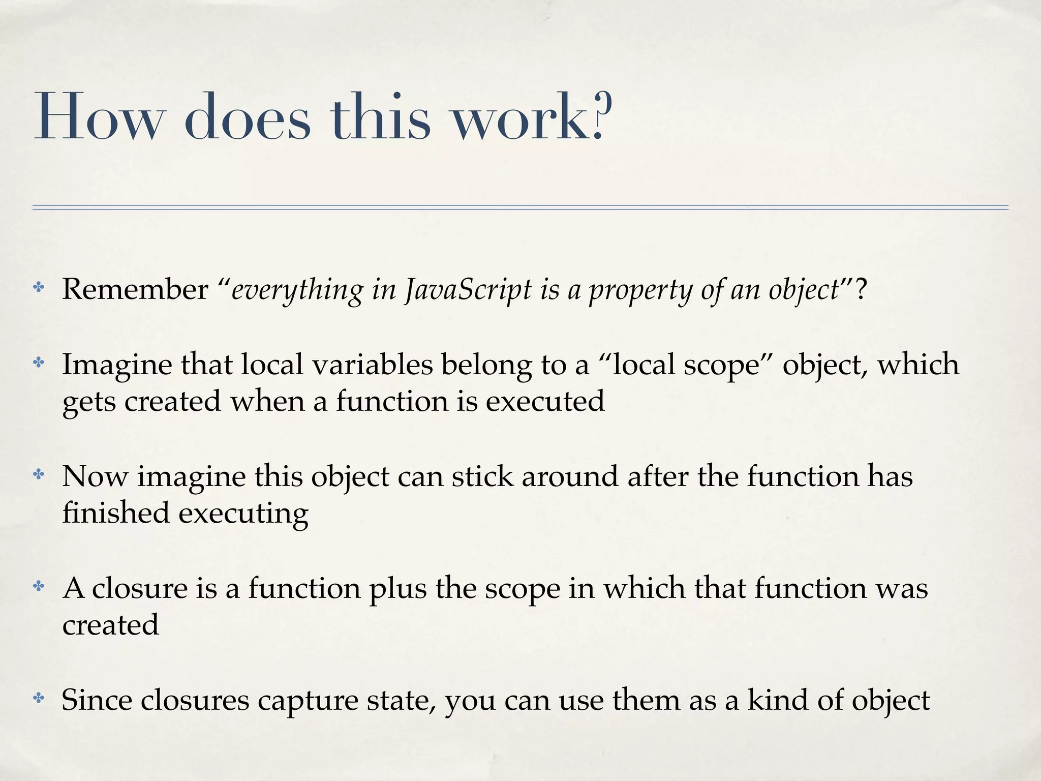 How does this work? ✤ Remember “everything in JavaScript is a property of an object”? ✤ Imagine that local variables belong to a “local scope” object, which gets created when a function is executed ✤ Now imagine this object can stick around after the function has ﬁnished executing ✤ A closure is a function plus the scope in which that function was created ✤ Since closures capture state, you can use them as a kind of object 