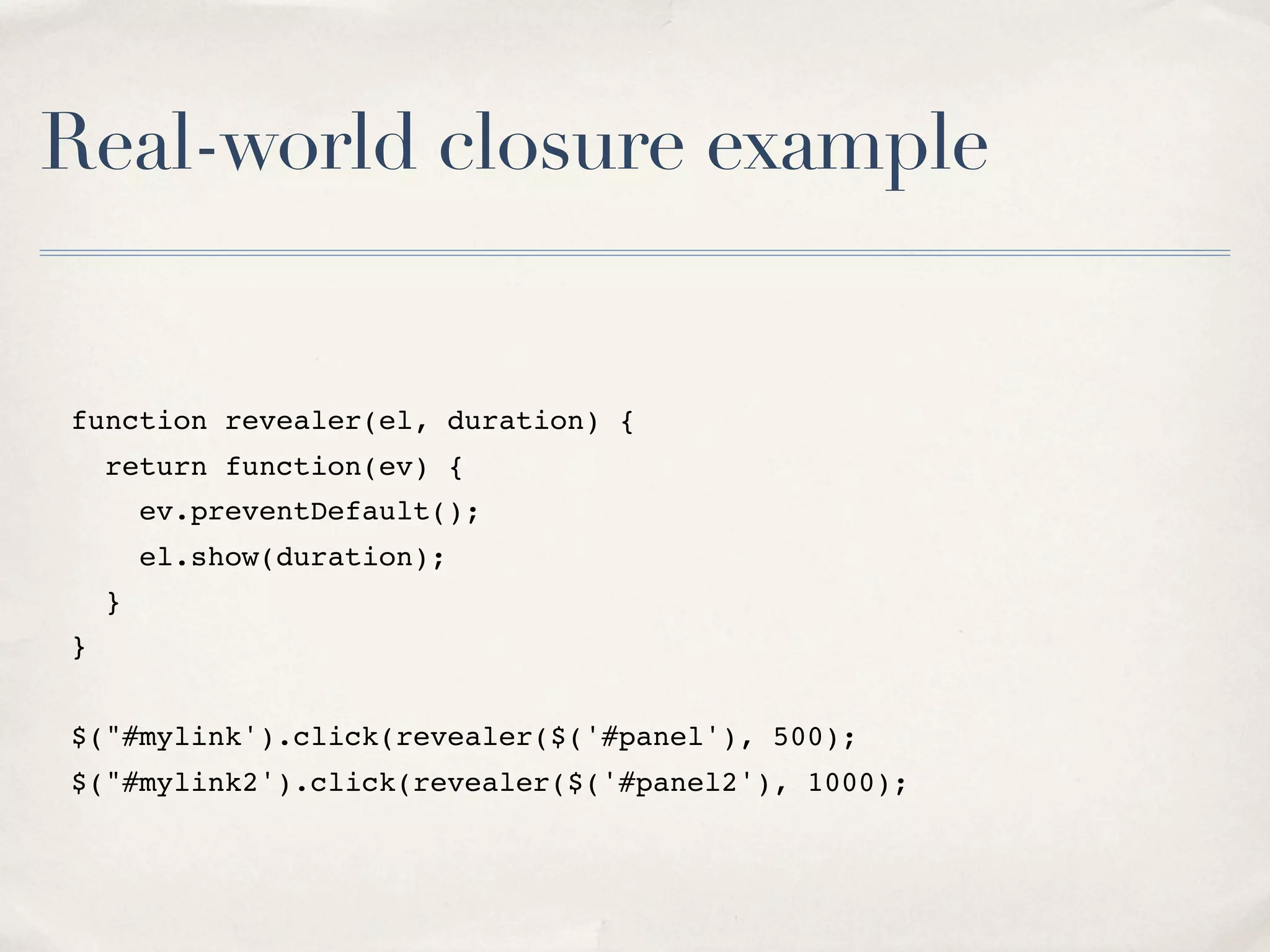 Real-world closure example function revealer(el, duration) { return function(ev) { ev.preventDefault(); el.show(duration); } } $("#mylink').click(revealer($('#panel'), 500); $("#mylink2').click(revealer($('#panel2'), 1000); 