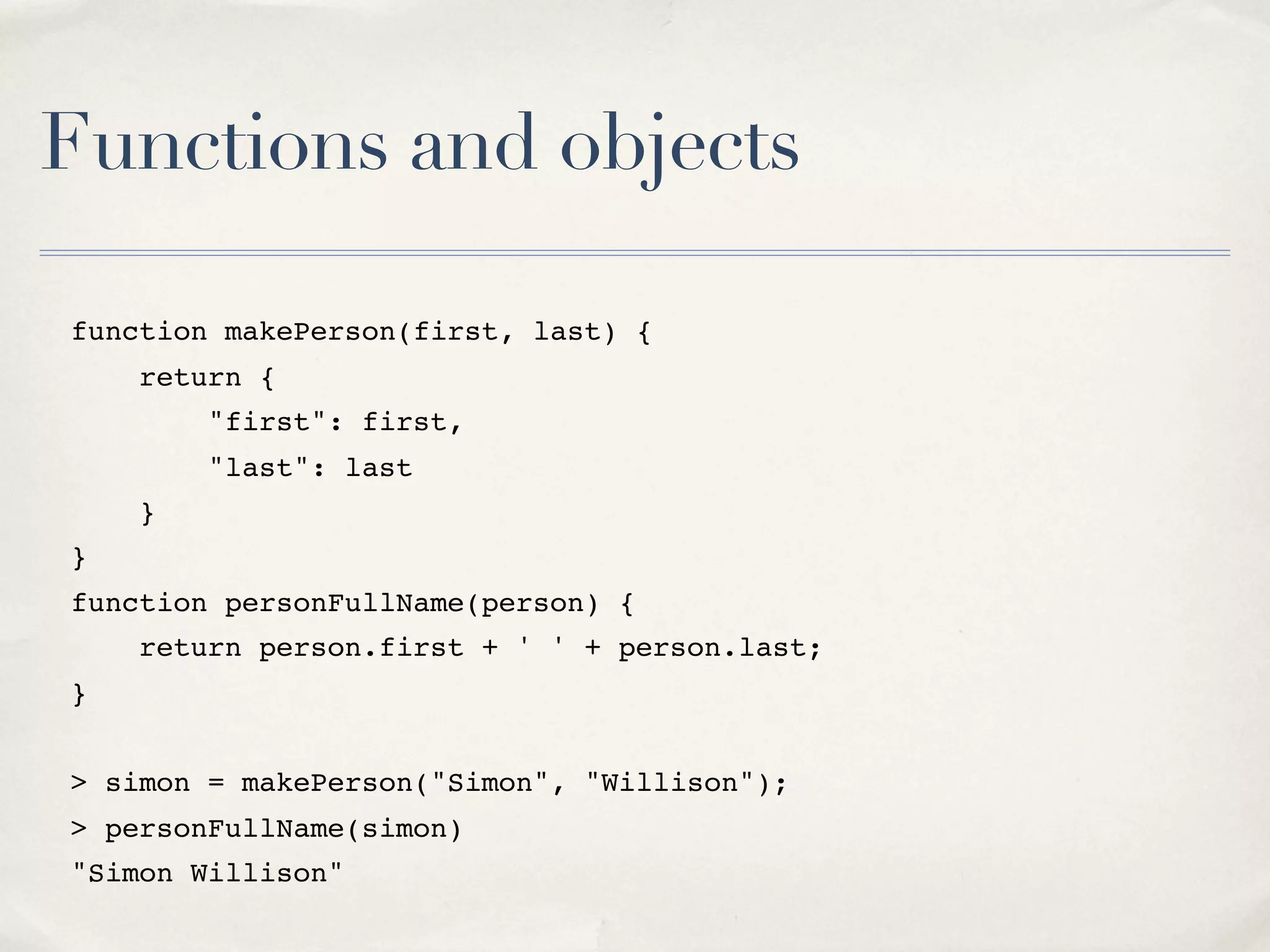 Functions and objects function makePerson(first, last) { return { "first": first, "last": last } } function personFullName(person) { return person.first + ' ' + person.last; } > simon = makePerson("Simon", "Willison"); > personFullName(simon) "Simon Willison" 
