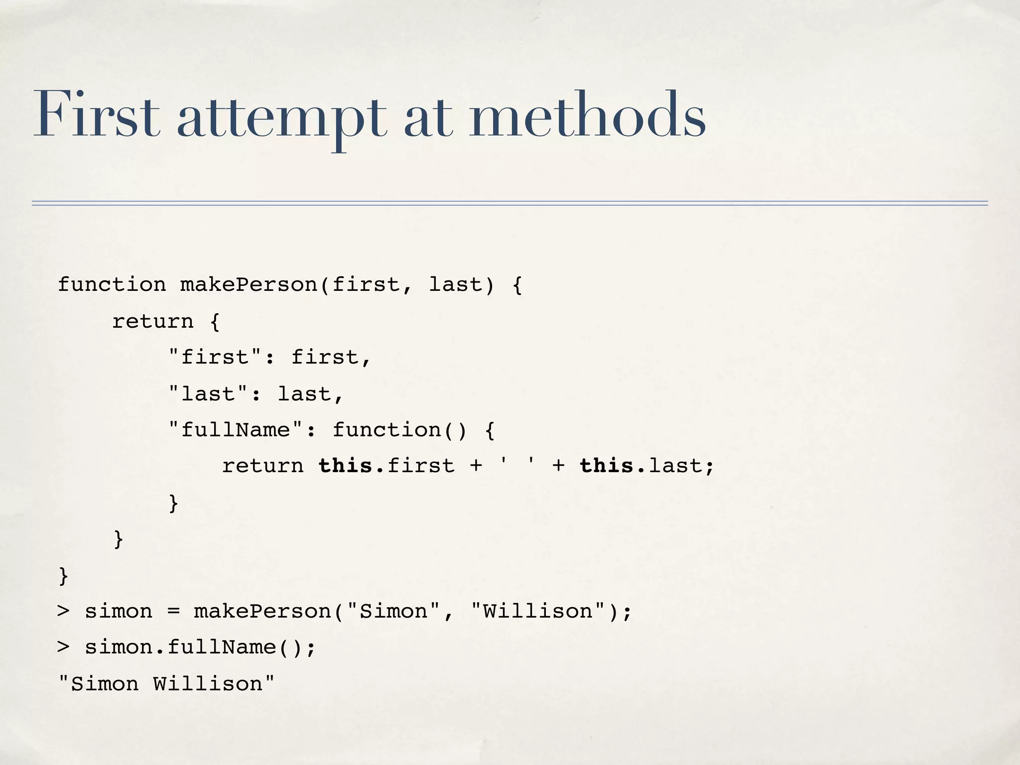 First attempt at methods function makePerson(first, last) { return { "first": first, "last": last, "fullName": function() { return this.first + ' ' + this.last; } } } > simon = makePerson("Simon", "Willison"); > simon.fullName(); "Simon Willison" 