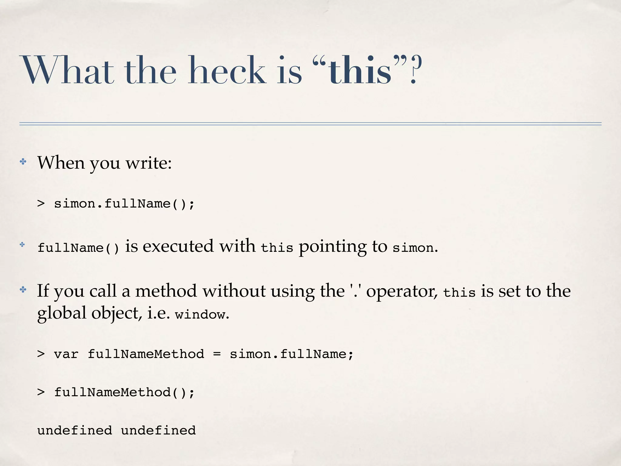 What the heck is “this”? ✤ When you write: > simon.fullName(); ✤ fullName() is executed with this pointing to simon. ✤ If you call a method without using the '.' operator, this is set to the global object, i.e. window. > var fullNameMethod = simon.fullName; > fullNameMethod(); undefined undefined 