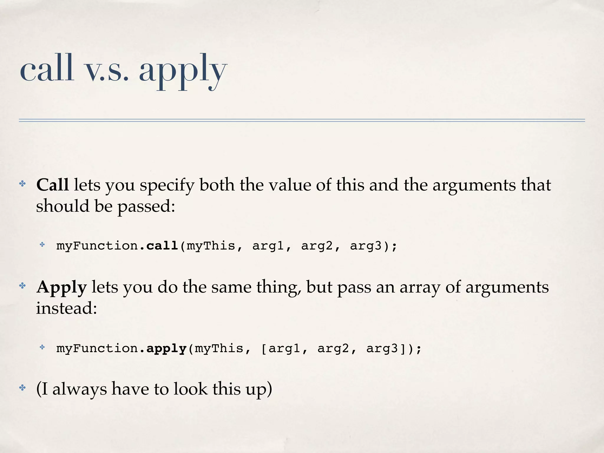 call v.s. apply ✤ Call lets you specify both the value of this and the arguments that should be passed: ✤ myFunction.call(myThis, arg1, arg2, arg3); ✤ Apply lets you do the same thing, but pass an array of arguments instead: ✤ myFunction.apply(myThis, [arg1, arg2, arg3]); ✤ (I always have to look this up) 