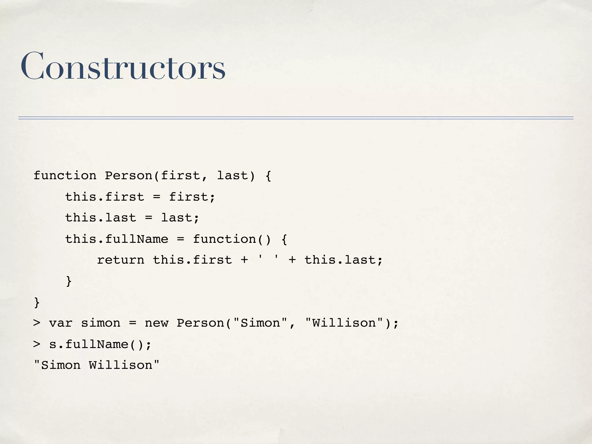 Constructors function Person(first, last) { this.first = first; this.last = last; this.fullName = function() { return this.first + ' ' + this.last; } } > var simon = new Person("Simon", "Willison"); > s.fullName(); "Simon Willison" 