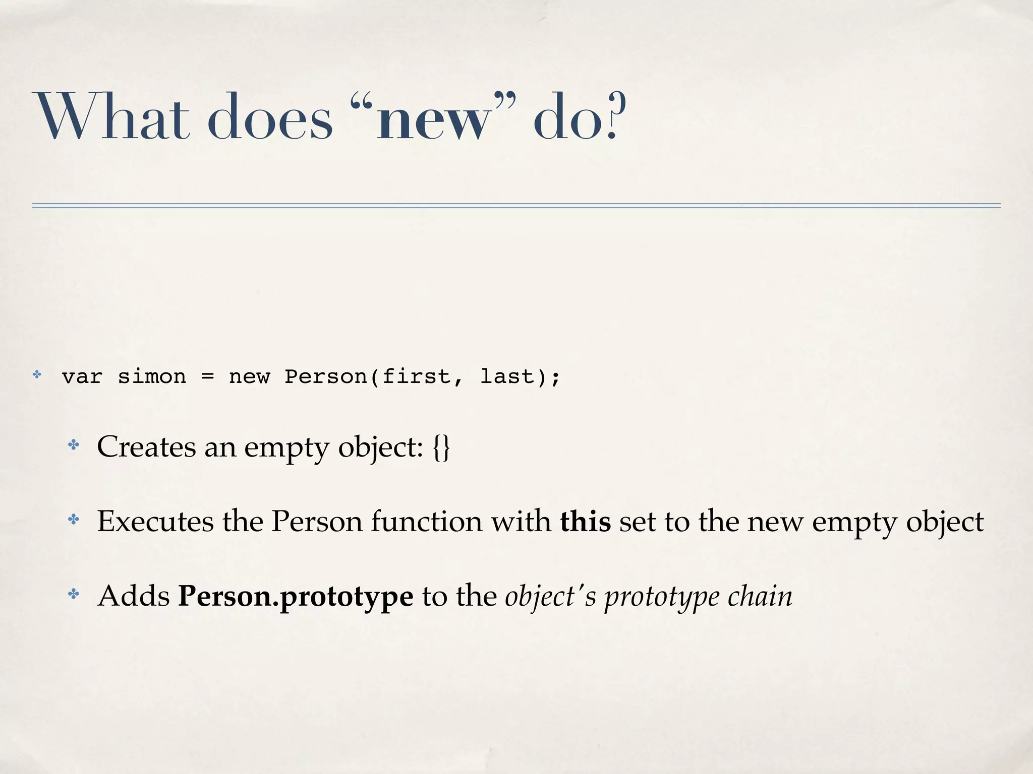 What does “new” do? ✤ var simon = new Person(first, last); ✤ Creates an empty object: {} ✤ Executes the Person function with this set to the new empty object ✤ Adds Person.prototype to the object's prototype chain 