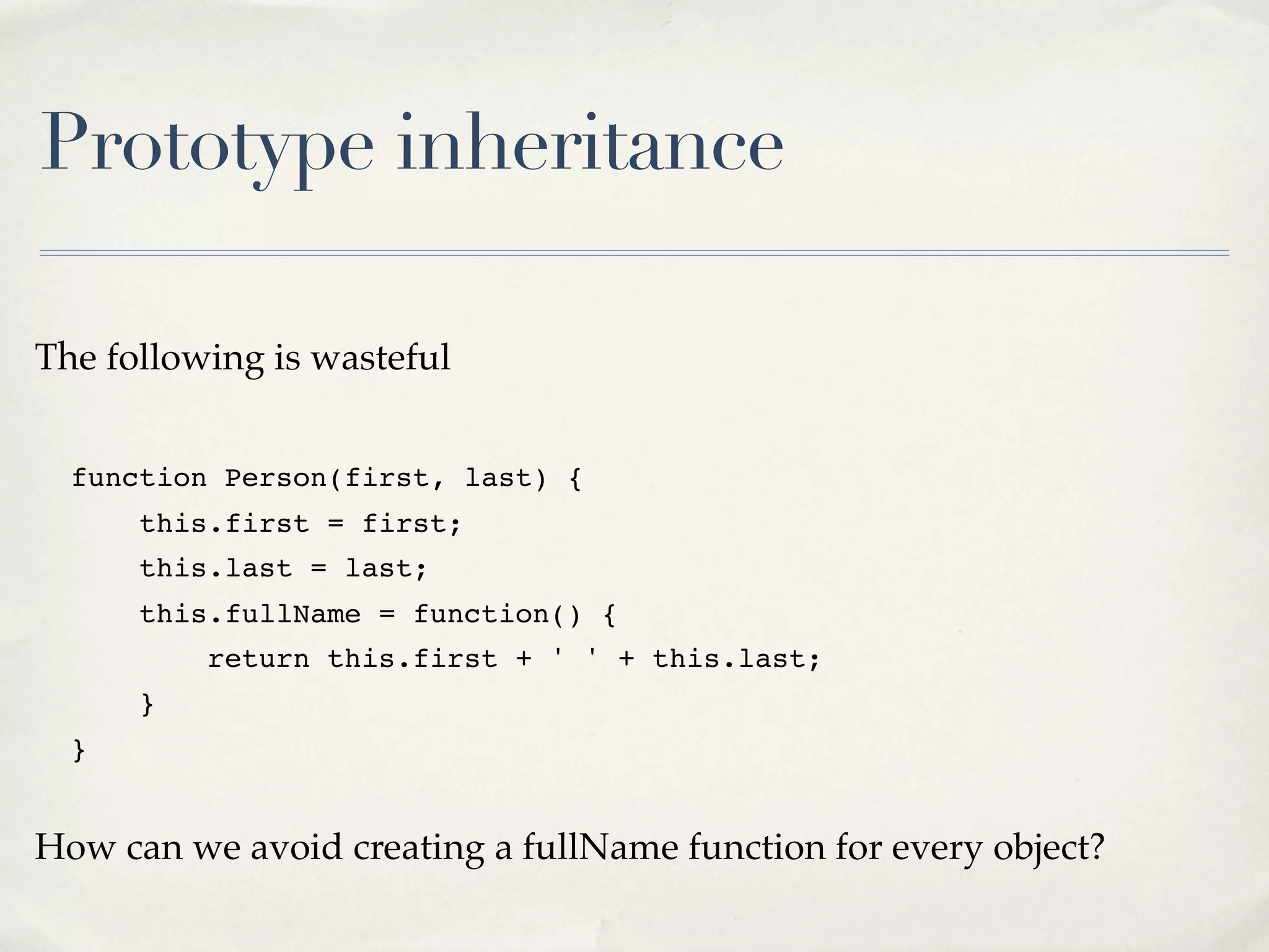 Prototype inheritance The following is wasteful function Person(first, last) { this.first = first; this.last = last; this.fullName = function() { return this.first + ' ' + this.last; } } How can we avoid creating a fullName function for every object? 