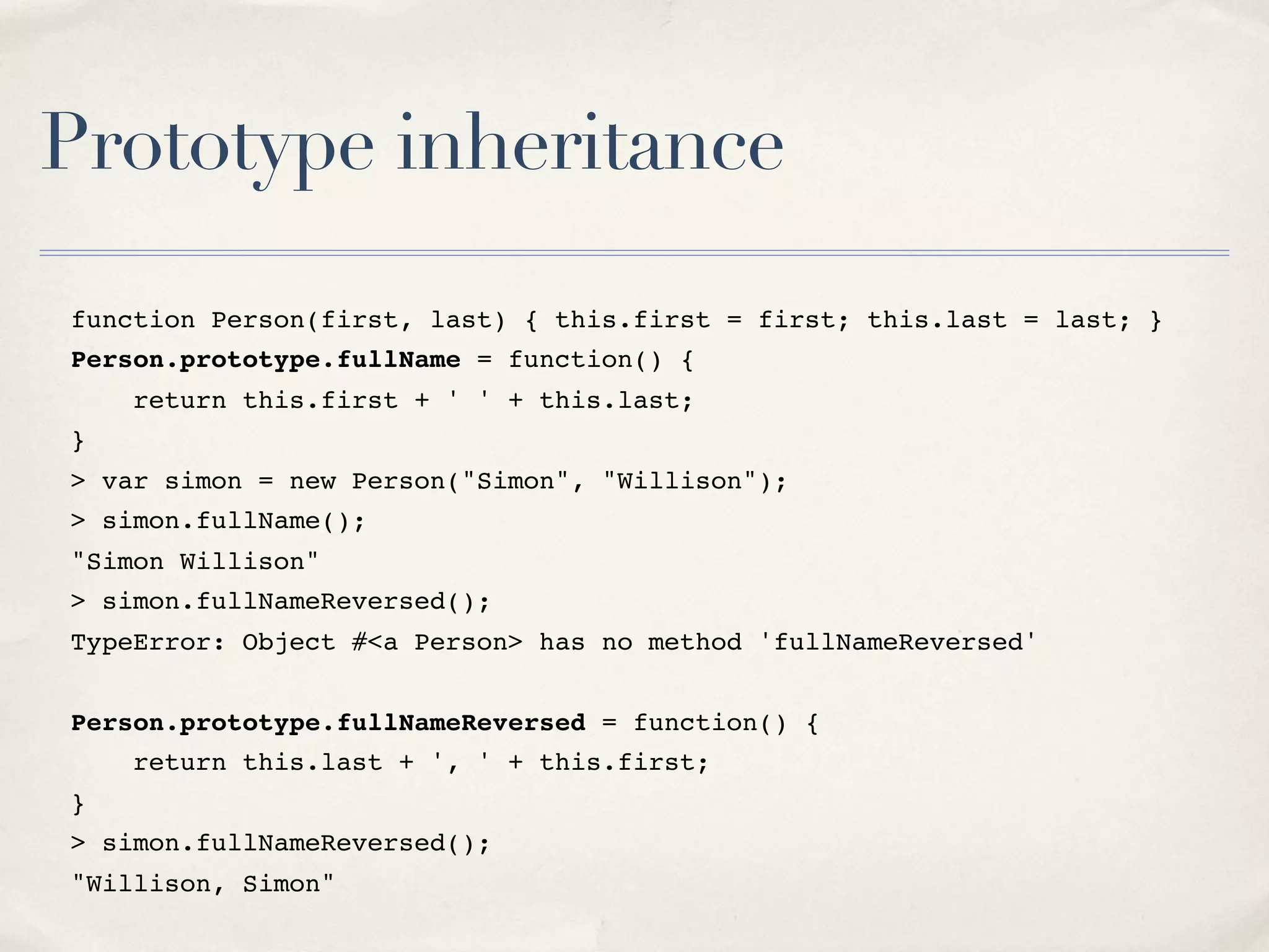 Prototype inheritance function Person(first, last) { this.first = first; this.last = last; } Person.prototype.fullName = function() { return this.first + ' ' + this.last; } > var simon = new Person("Simon", "Willison"); > simon.fullName(); "Simon Willison" > simon.fullNameReversed(); TypeError: Object #<a Person> has no method 'fullNameReversed' Person.prototype.fullNameReversed = function() { return this.last + ', ' + this.first; } > simon.fullNameReversed(); "Willison, Simon" 
