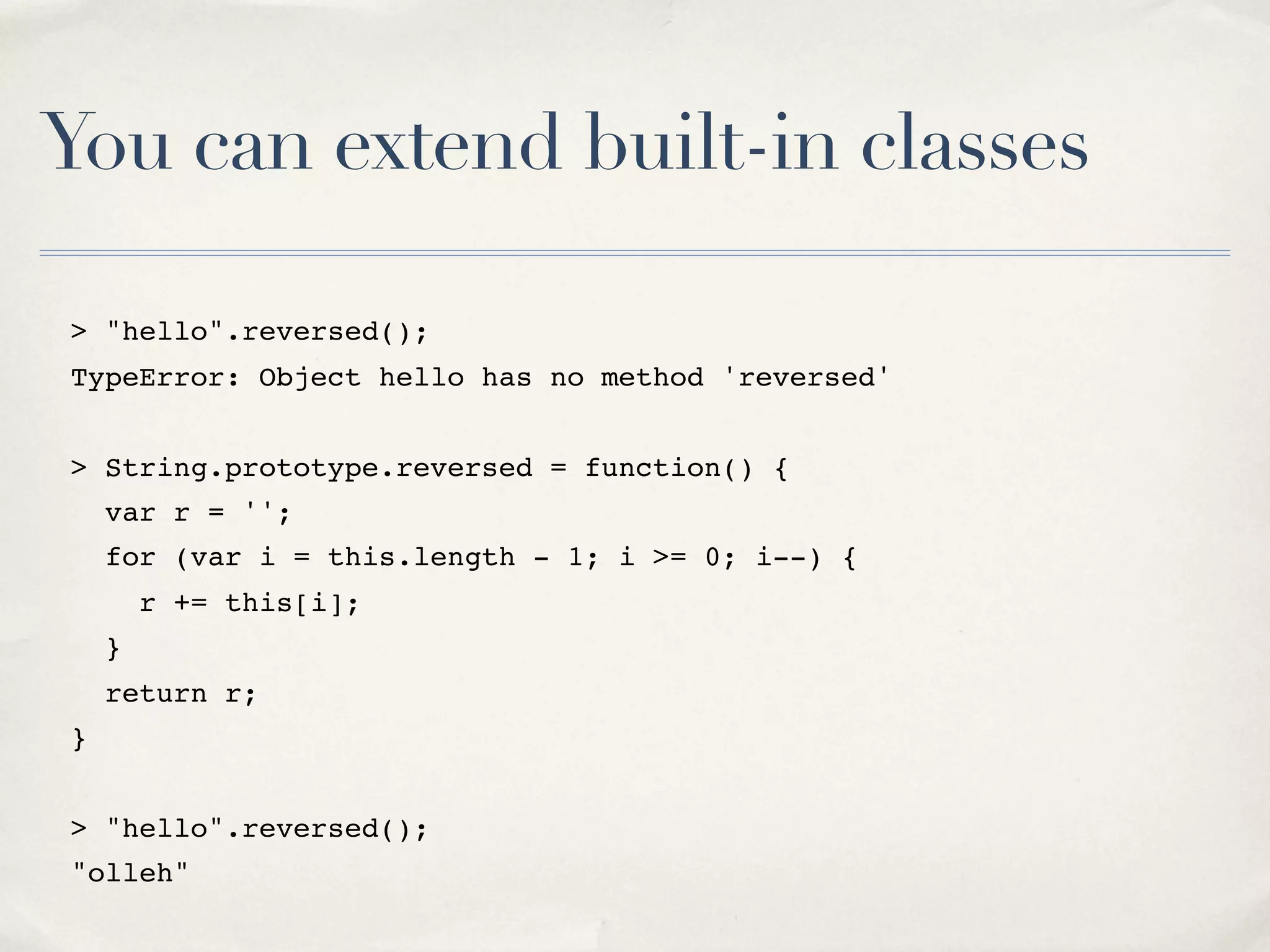 You can extend built-in classes > "hello".reversed(); TypeError: Object hello has no method 'reversed' > String.prototype.reversed = function() { var r = ''; for (var i = this.length - 1; i >= 0; i--) { r += this[i]; } return r; } > "hello".reversed(); "olleh" 