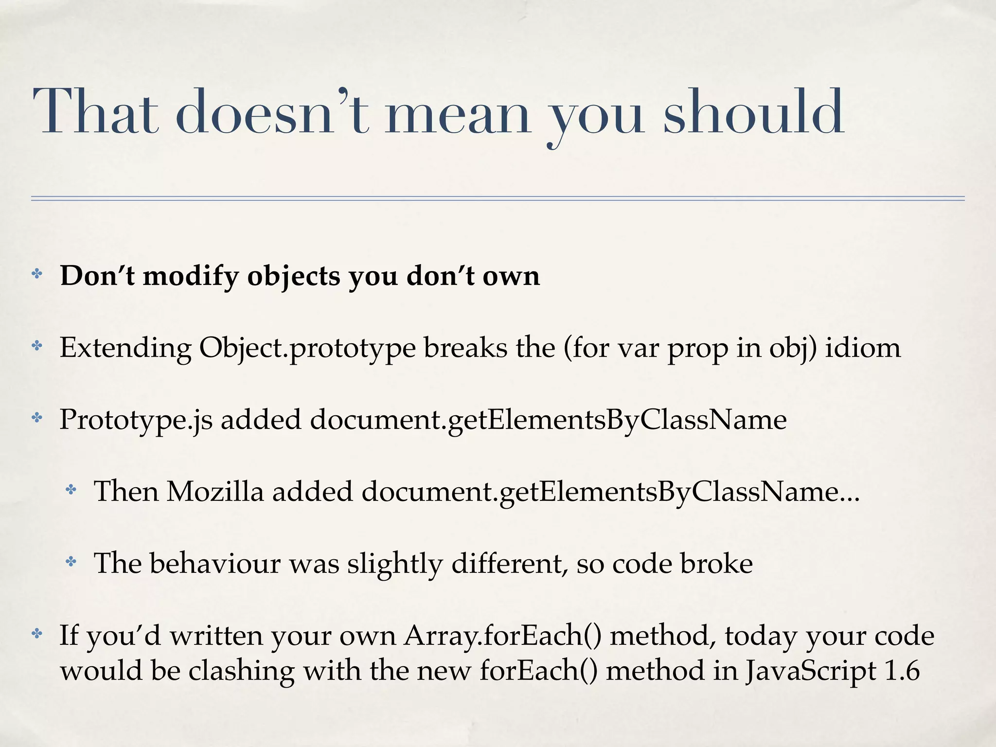 That doesn’t mean you should ✤ Don’t modify objects you don’t own ✤ Extending Object.prototype breaks the (for var prop in obj) idiom ✤ Prototype.js added document.getElementsByClassName ✤ Then Mozilla added document.getElementsByClassName... ✤ The behaviour was slightly different, so code broke ✤ If you’d written your own Array.forEach() method, today your code would be clashing with the new forEach() method in JavaScript 1.6 