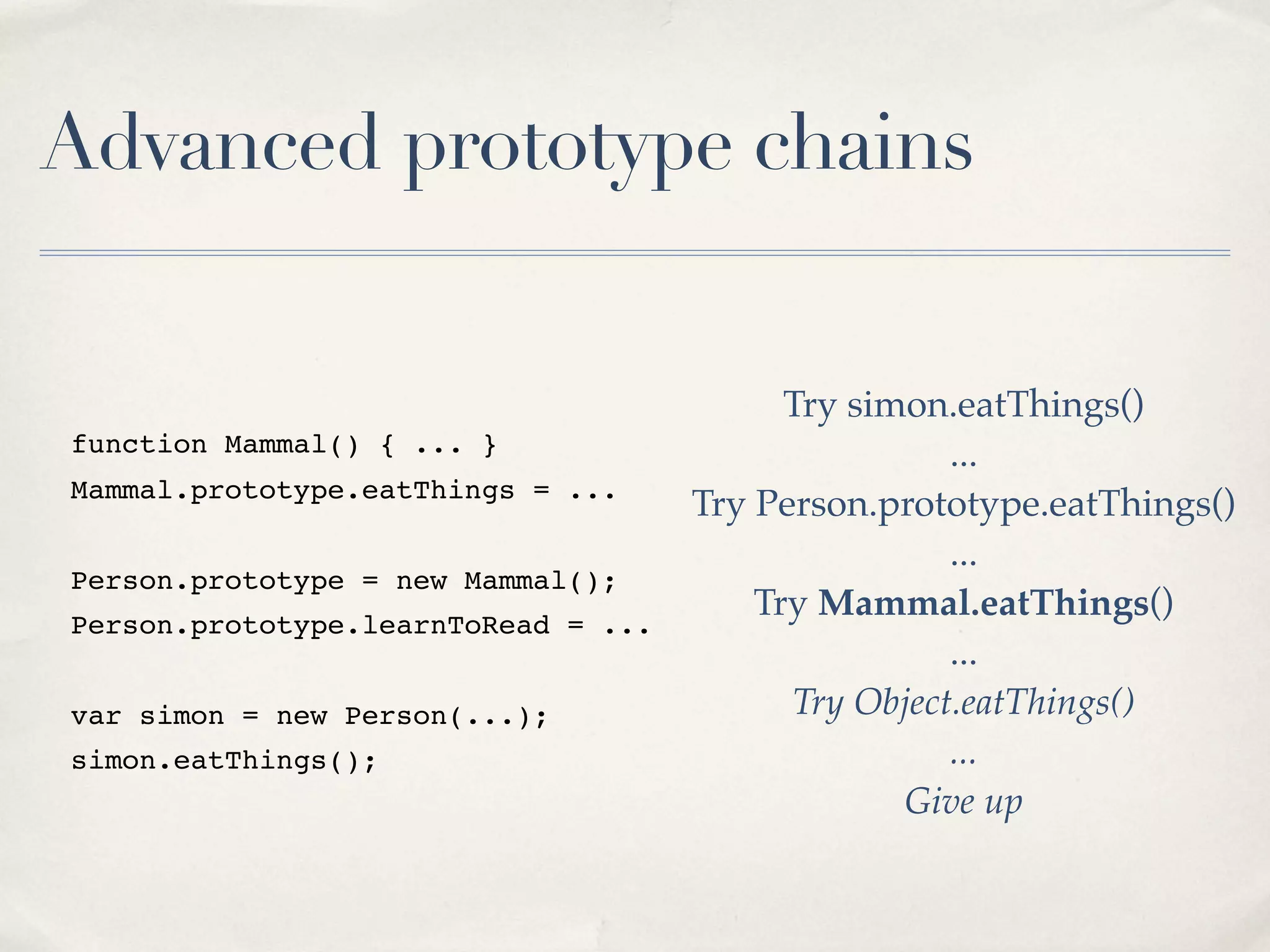 Advanced prototype chains function Mammal() { ... } Mammal.prototype.eatThings = ... Person.prototype = new Mammal(); Person.prototype.learnToRead = ... var simon = new Person(...); simon.eatThings(); Try simon.eatThings() ... Try Person.prototype.eatThings() ... Try Mammal.eatThings() ... Try Object.eatThings() ... Give up 