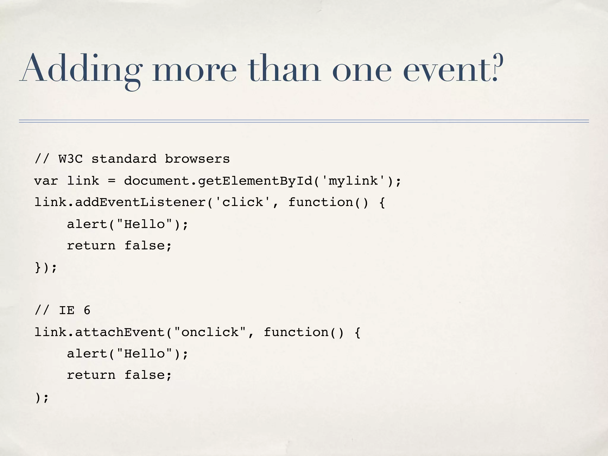 Adding more than one event? // W3C standard browsers var link = document.getElementById('mylink'); link.addEventListener('click', function() { alert("Hello"); return false; }); // IE 6 link.attachEvent("onclick", function() { alert("Hello"); return false; ); 