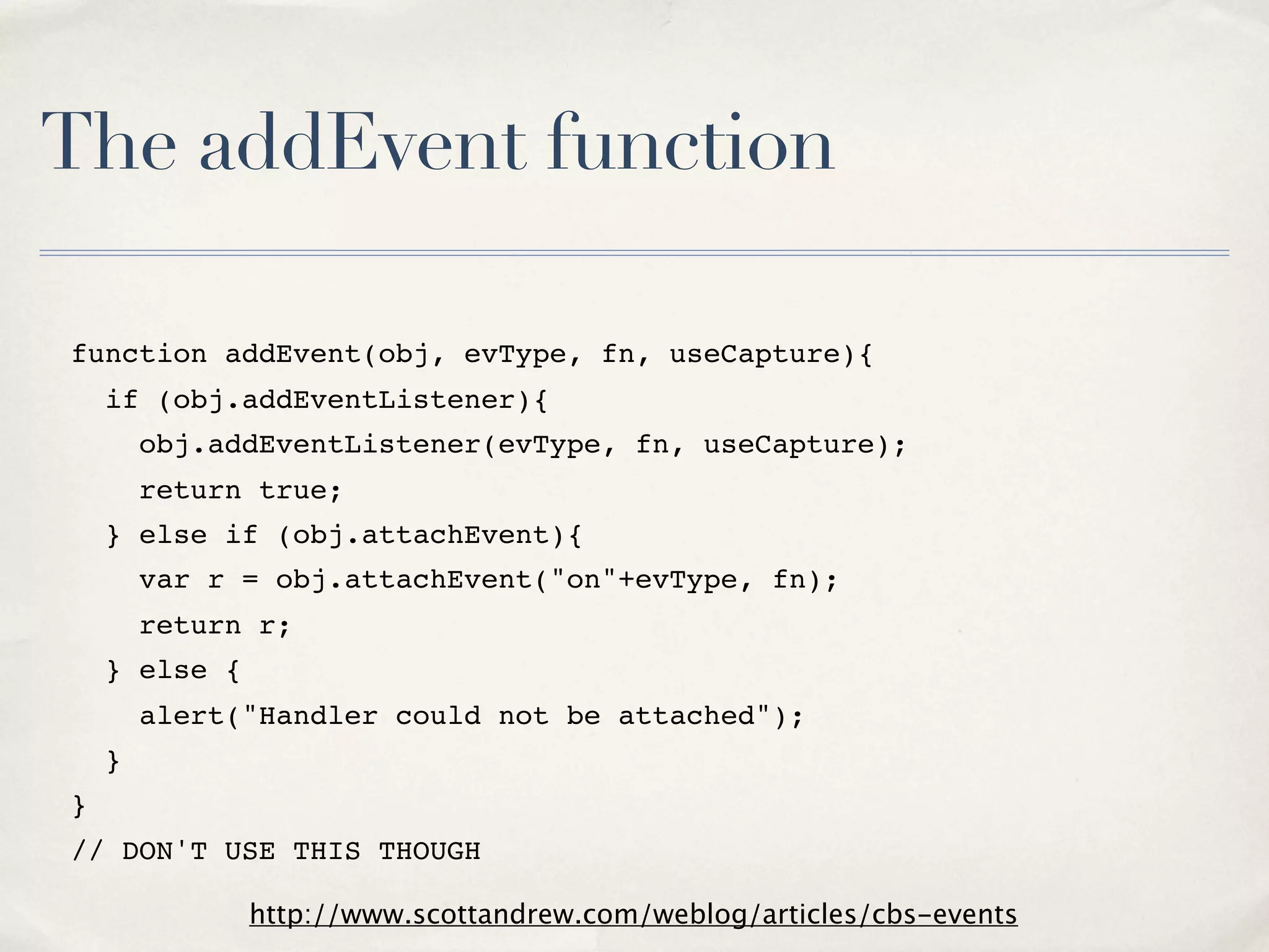 The addEvent function function addEvent(obj, evType, fn, useCapture){   if (obj.addEventListener){     obj.addEventListener(evType, fn, useCapture);     return true;   } else if (obj.attachEvent){     var r = obj.attachEvent("on"+evType, fn);     return r;   } else {     alert("Handler could not be attached");   } } // DON'T USE THIS THOUGH http://www.scottandrew.com/weblog/articles/cbs-events 