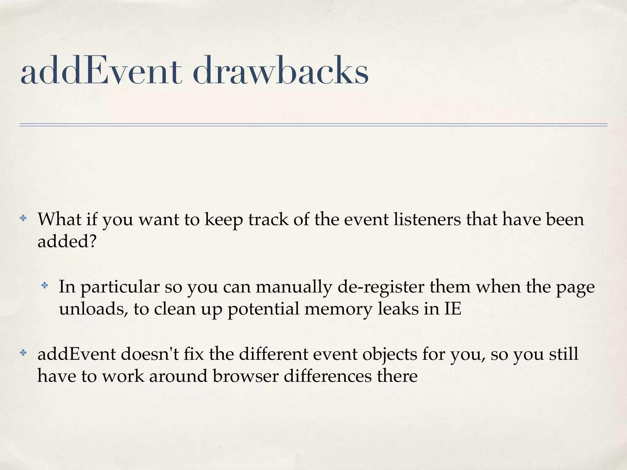 ✤ What if you want to keep track of the event listeners that have been added? ✤ In particular so you can manually de-register them when the page unloads, to clean up potential memory leaks in IE ✤ addEvent doesn't ﬁx the different event objects for you, so you still have to work around browser differences there addEvent drawbacks 