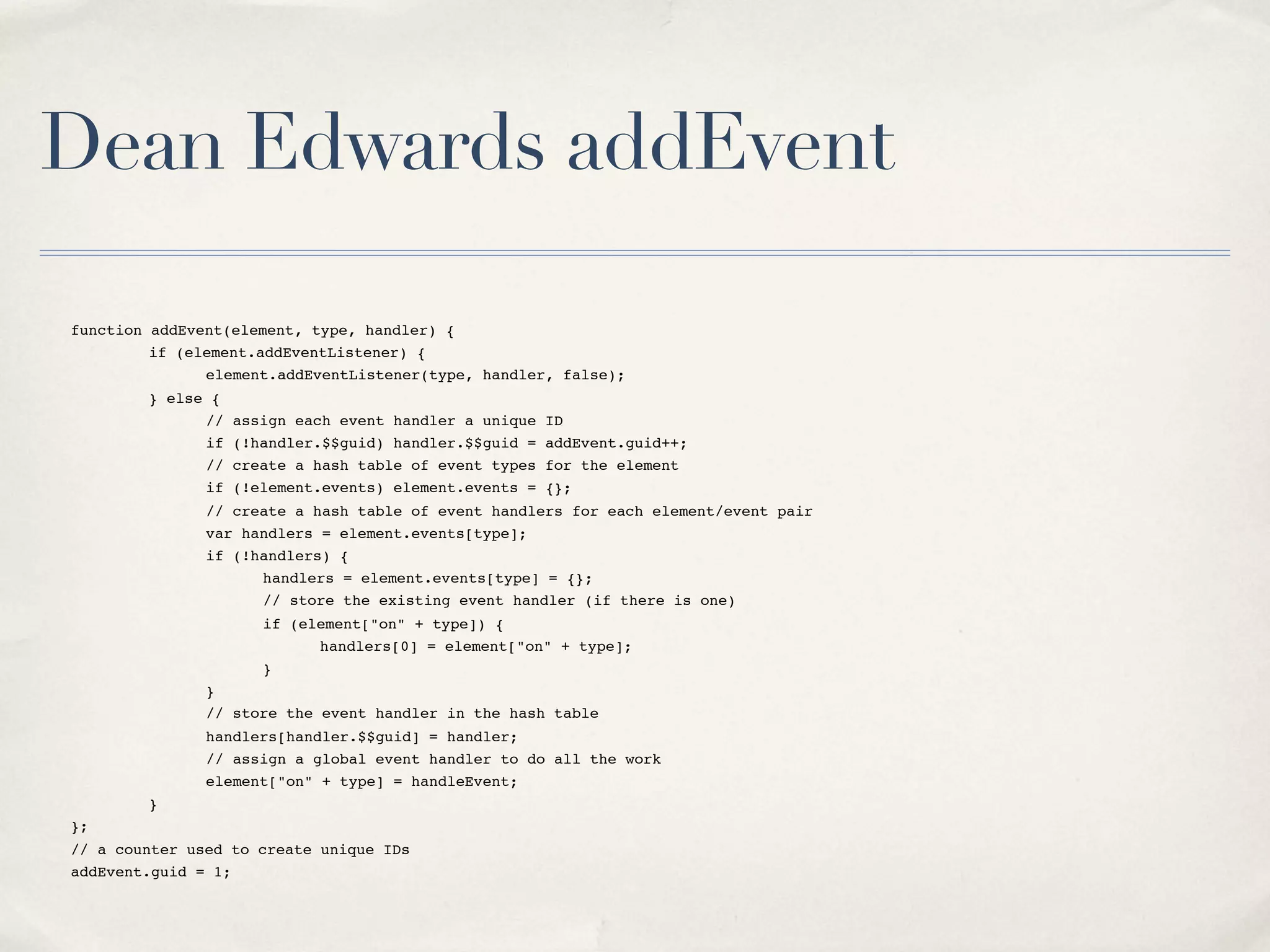 Dean Edwards addEvent function addEvent(element, type, handler) { " if (element.addEventListener) { " " element.addEventListener(type, handler, false); " } else { " " // assign each event handler a unique ID " " if (!handler.$$guid) handler.$$guid = addEvent.guid++; " " // create a hash table of event types for the element " " if (!element.events) element.events = {}; " " // create a hash table of event handlers for each element/event pair " " var handlers = element.events[type]; " " if (!handlers) { " " " handlers = element.events[type] = {}; " " " // store the existing event handler (if there is one) " " " if (element["on" + type]) { " " " " handlers[0] = element["on" + type]; " " " } " " } " " // store the event handler in the hash table " " handlers[handler.$$guid] = handler; " " // assign a global event handler to do all the work " " element["on" + type] = handleEvent; " } }; // a counter used to create unique IDs addEvent.guid = 1; 