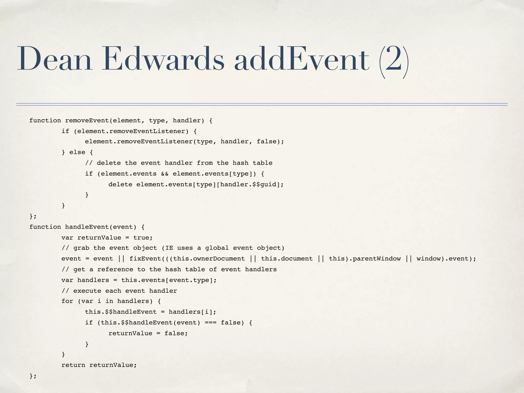 Dean Edwards addEvent (2) function removeEvent(element, type, handler) { " if (element.removeEventListener) { " " element.removeEventListener(type, handler, false); " } else { " " // delete the event handler from the hash table " " if (element.events && element.events[type]) { " " " delete element.events[type][handler.$$guid]; " " } " } }; function handleEvent(event) { " var returnValue = true; " // grab the event object (IE uses a global event object) " event = event || fixEvent(((this.ownerDocument || this.document || this).parentWindow || window).event); " // get a reference to the hash table of event handlers " var handlers = this.events[event.type]; " // execute each event handler " for (var i in handlers) { " " this.$$handleEvent = handlers[i]; " " if (this.$$handleEvent(event) === false) { " " " returnValue = false; " " } " } " return returnValue; }; 