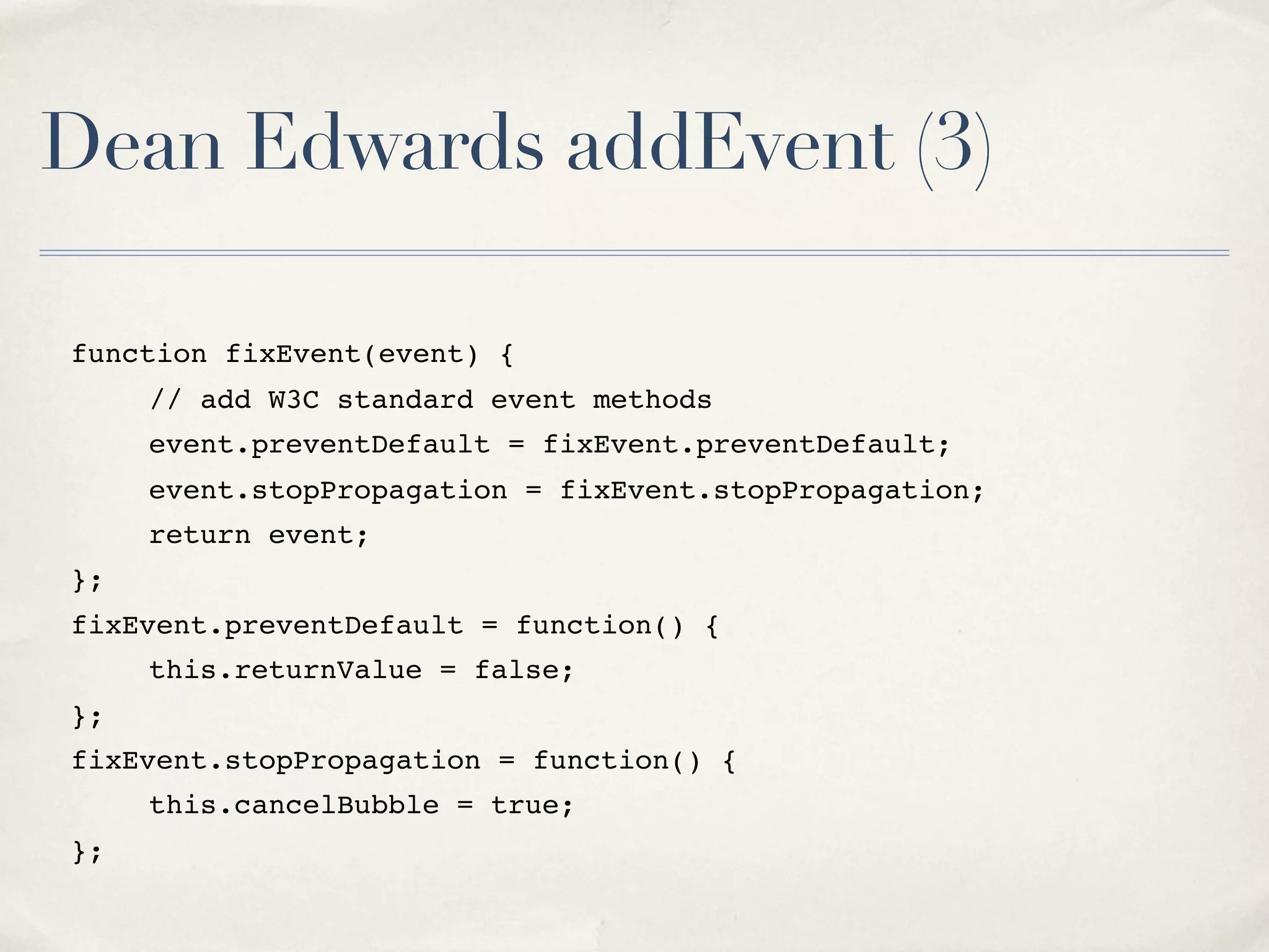 Dean Edwards addEvent (3) function fixEvent(event) { " // add W3C standard event methods " event.preventDefault = fixEvent.preventDefault; " event.stopPropagation = fixEvent.stopPropagation; " return event; }; fixEvent.preventDefault = function() { " this.returnValue = false; }; fixEvent.stopPropagation = function() { " this.cancelBubble = true; }; 