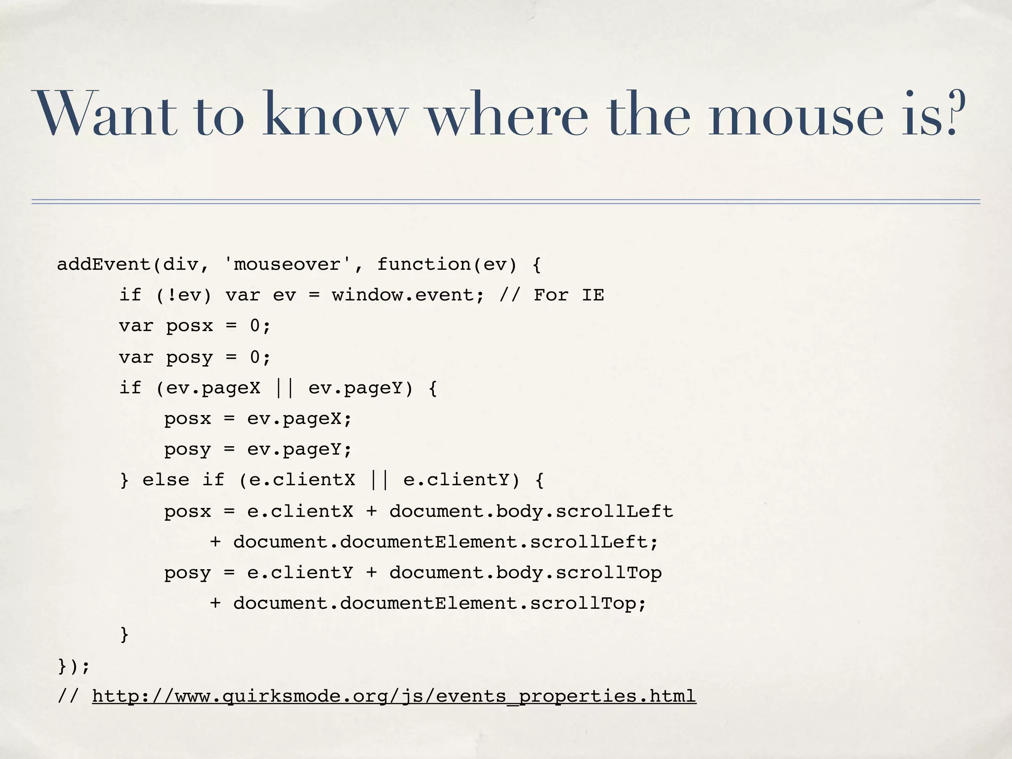 Want to know where the mouse is? addEvent(div, 'mouseover', function(ev) { " if (!ev) var ev = window.event; // For IE " var posx = 0; " var posy = 0; " if (ev.pageX || ev.pageY) { " " posx = ev.pageX; " " posy = ev.pageY; " } else if (e.clientX || e.clientY) { " " posx = e.clientX + document.body.scrollLeft " " " + document.documentElement.scrollLeft; " " posy = e.clientY + document.body.scrollTop " " " + document.documentElement.scrollTop; " } }); // http://www.quirksmode.org/js/events_properties.html 