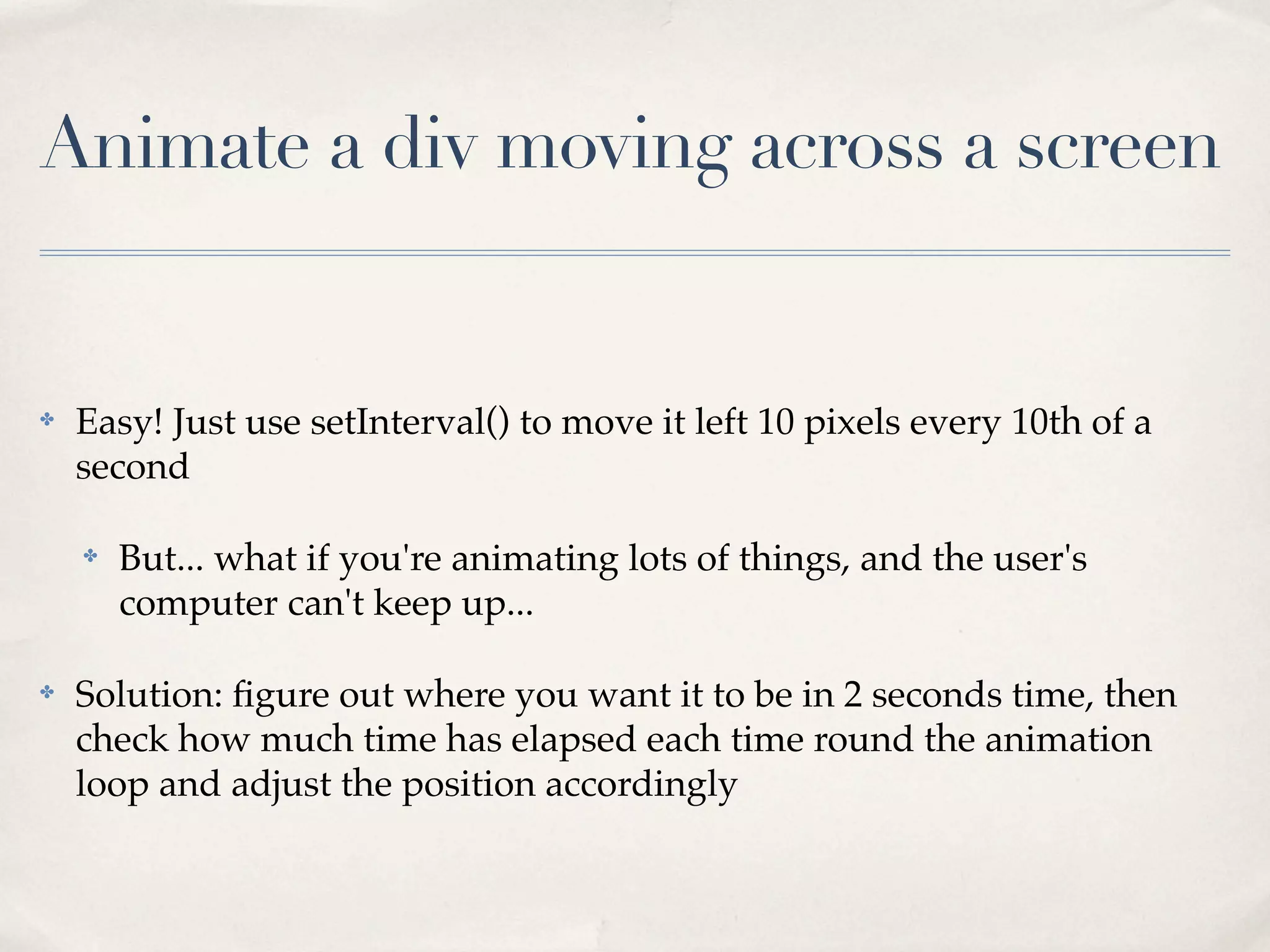 Animate a div moving across a screen ✤ Easy! Just use setInterval() to move it left 10 pixels every 10th of a second ✤ But... what if you're animating lots of things, and the user's computer can't keep up... ✤ Solution: ﬁgure out where you want it to be in 2 seconds time, then check how much time has elapsed each time round the animation loop and adjust the position accordingly 