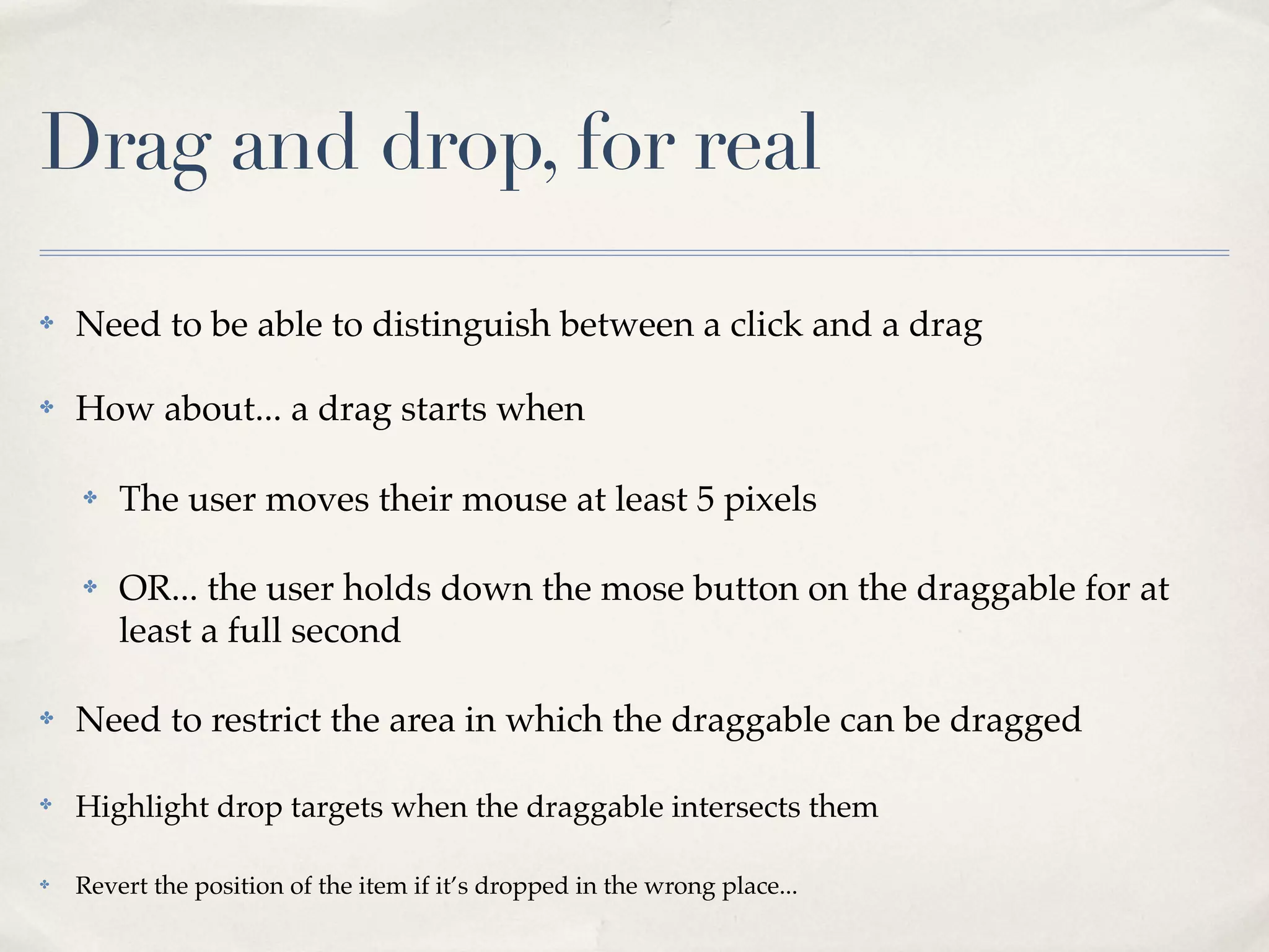 Drag and drop, for real ✤ Need to be able to distinguish between a click and a drag ✤ How about... a drag starts when ✤ The user moves their mouse at least 5 pixels ✤ OR... the user holds down the mose button on the draggable for at least a full second ✤ Need to restrict the area in which the draggable can be dragged ✤ Highlight drop targets when the draggable intersects them ✤ Revert the position of the item if it’s dropped in the wrong place... 