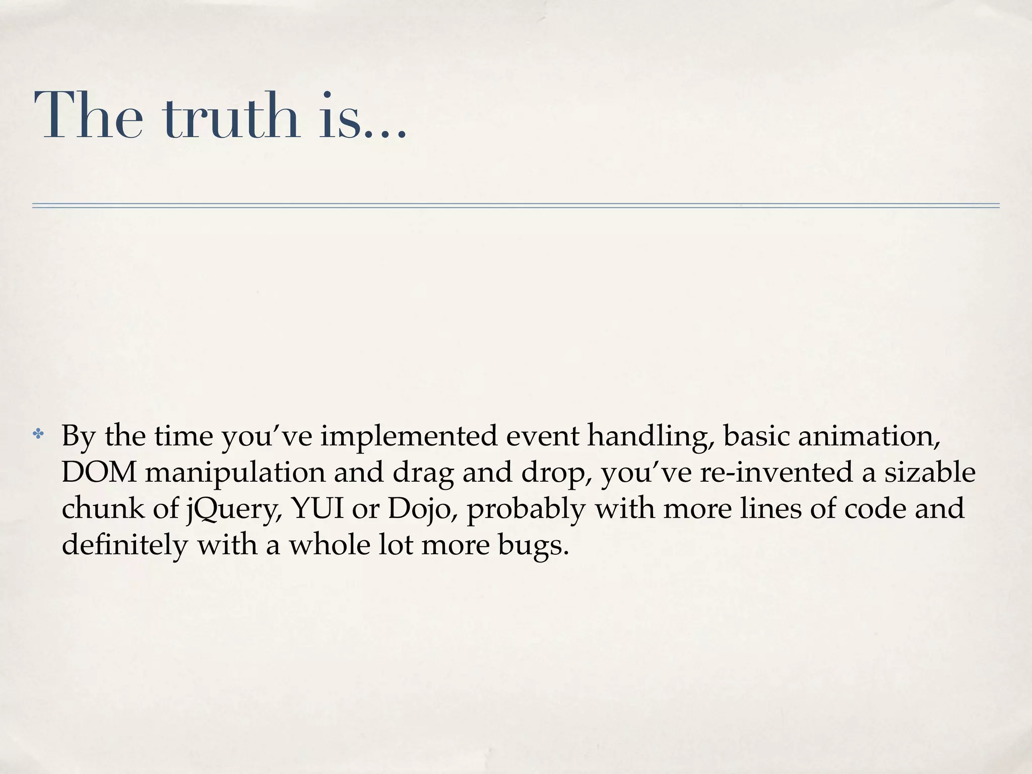 The truth is... ✤ By the time you’ve implemented event handling, basic animation, DOM manipulation and drag and drop, you’ve re-invented a sizable chunk of jQuery, YUI or Dojo, probably with more lines of code and deﬁnitely with a whole lot more bugs. 