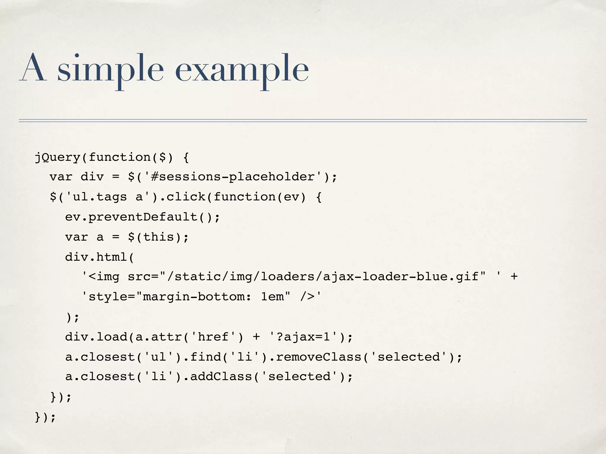 A simple example jQuery(function($) { var div = $('#sessions-placeholder'); $('ul.tags a').click(function(ev) { ev.preventDefault(); var a = $(this); div.html( '<img src="/static/img/loaders/ajax-loader-blue.gif" ' + 'style="margin-bottom: 1em" />' ); div.load(a.attr('href') + '?ajax=1'); a.closest('ul').find('li').removeClass('selected'); a.closest('li').addClass('selected'); }); }); 