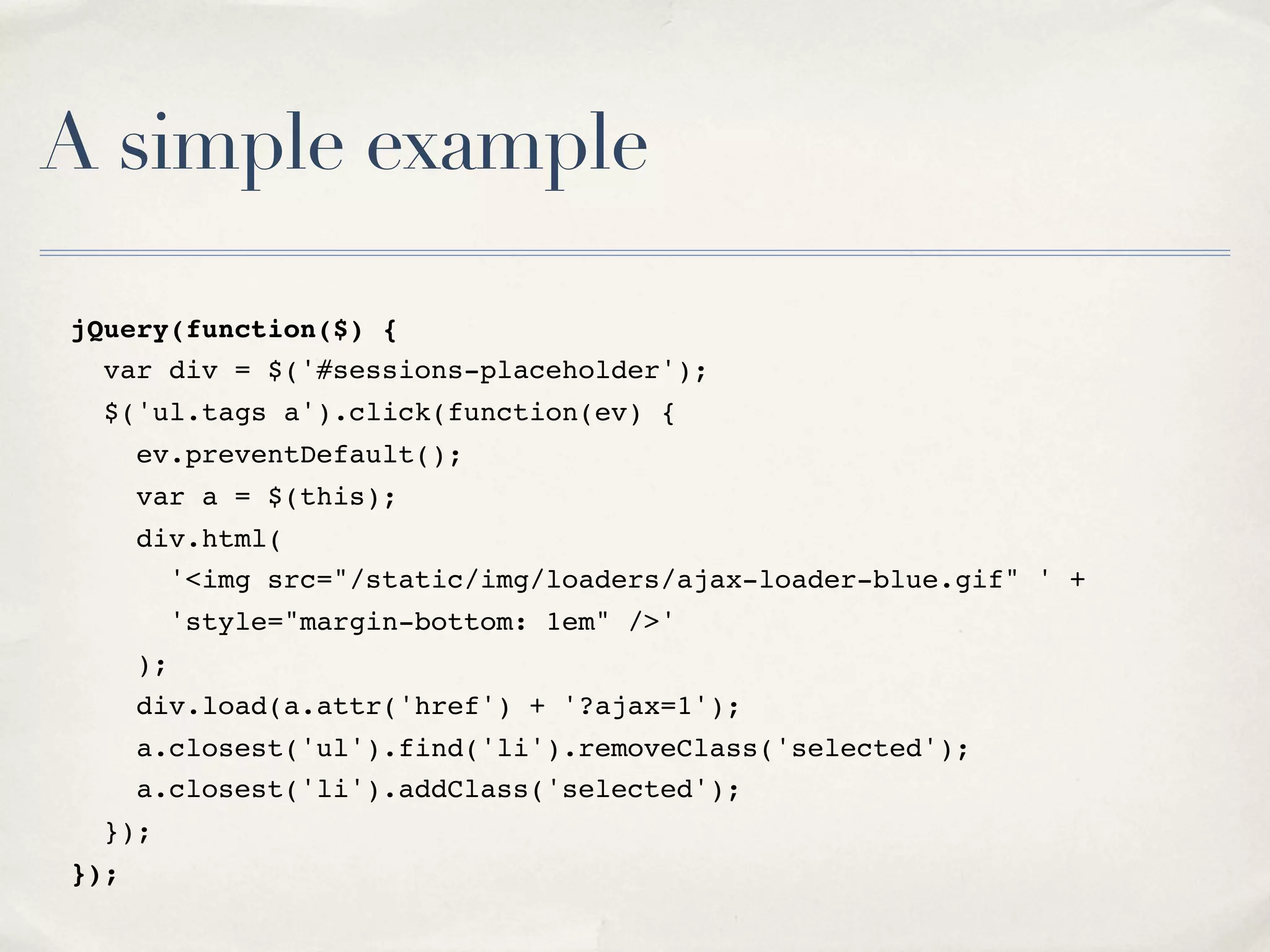 A simple example jQuery(function($) { var div = $('#sessions-placeholder'); $('ul.tags a').click(function(ev) { ev.preventDefault(); var a = $(this); div.html( '<img src="/static/img/loaders/ajax-loader-blue.gif" ' + 'style="margin-bottom: 1em" />' ); div.load(a.attr('href') + '?ajax=1'); a.closest('ul').find('li').removeClass('selected'); a.closest('li').addClass('selected'); }); }); 