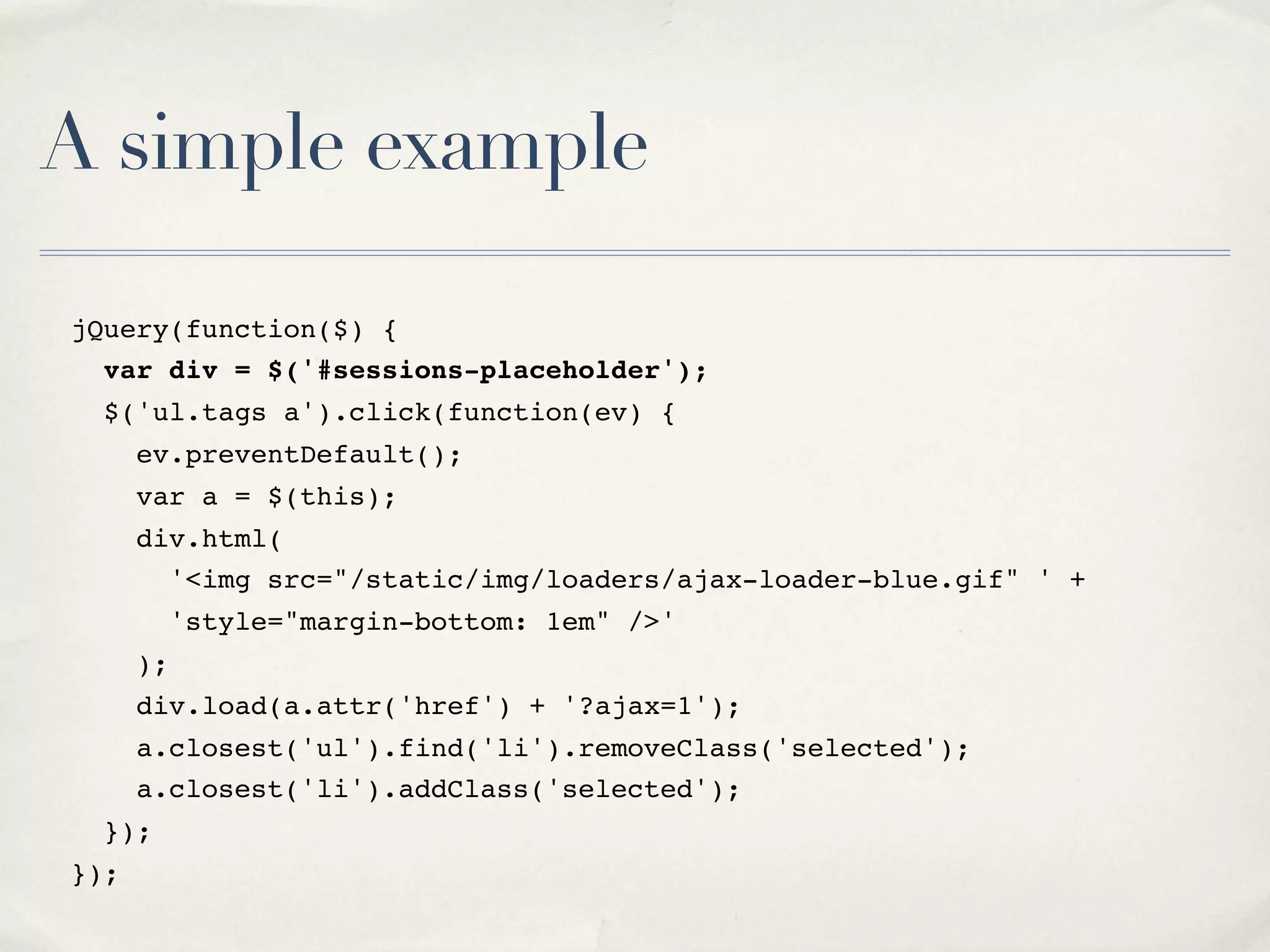 A simple example jQuery(function($) { var div = $('#sessions-placeholder'); $('ul.tags a').click(function(ev) { ev.preventDefault(); var a = $(this); div.html( '<img src="/static/img/loaders/ajax-loader-blue.gif" ' + 'style="margin-bottom: 1em" />' ); div.load(a.attr('href') + '?ajax=1'); a.closest('ul').find('li').removeClass('selected'); a.closest('li').addClass('selected'); }); }); 