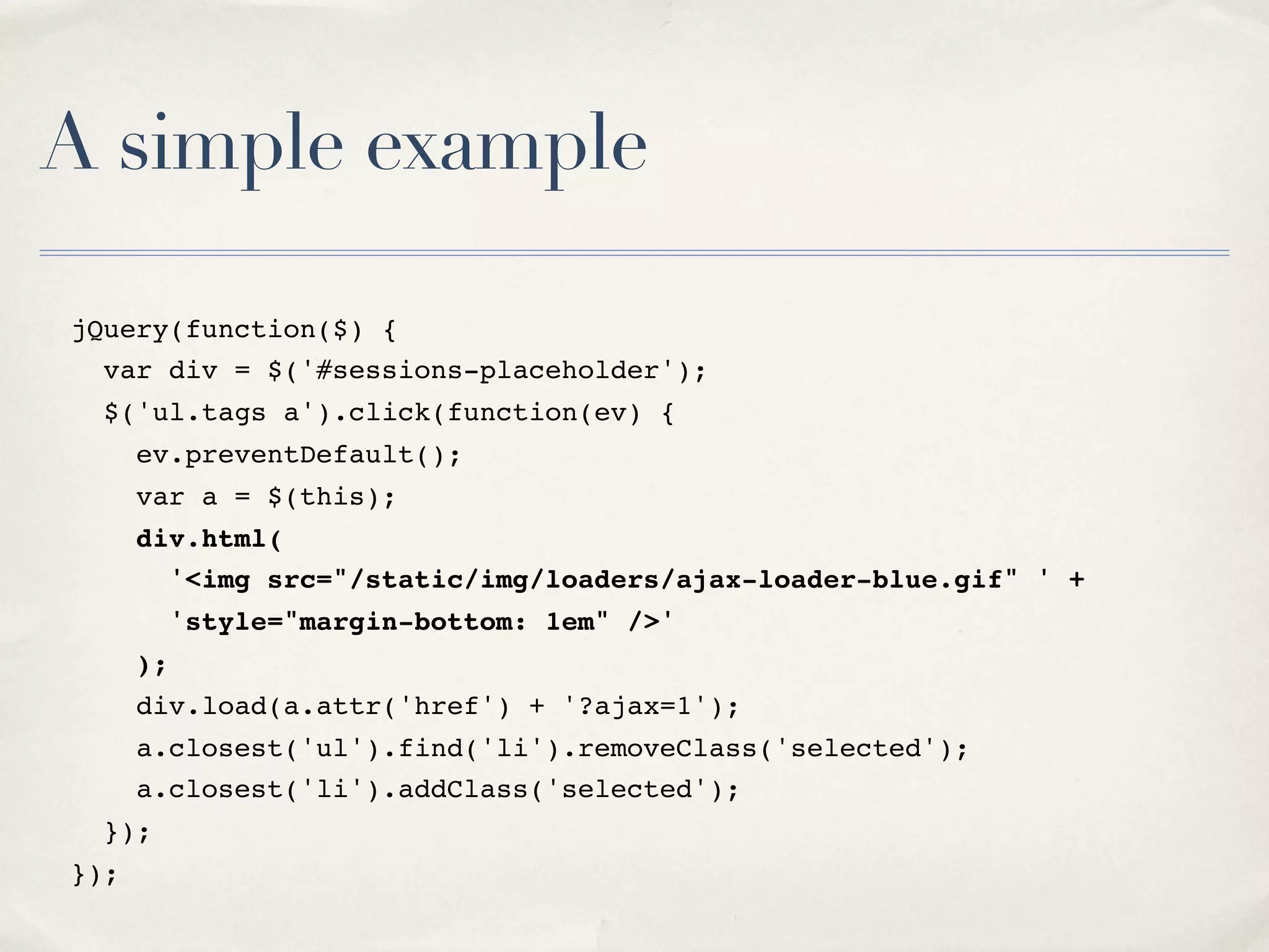 A simple example jQuery(function($) { var div = $('#sessions-placeholder'); $('ul.tags a').click(function(ev) { ev.preventDefault(); var a = $(this); div.html( '<img src="/static/img/loaders/ajax-loader-blue.gif" ' + 'style="margin-bottom: 1em" />' ); div.load(a.attr('href') + '?ajax=1'); a.closest('ul').find('li').removeClass('selected'); a.closest('li').addClass('selected'); }); }); 