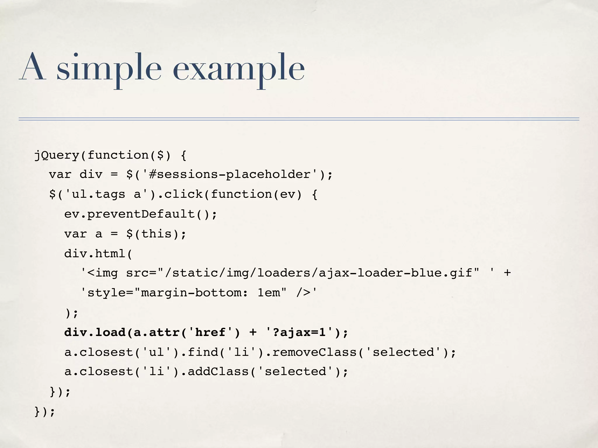 A simple example jQuery(function($) { var div = $('#sessions-placeholder'); $('ul.tags a').click(function(ev) { ev.preventDefault(); var a = $(this); div.html( '<img src="/static/img/loaders/ajax-loader-blue.gif" ' + 'style="margin-bottom: 1em" />' ); div.load(a.attr('href') + '?ajax=1'); a.closest('ul').find('li').removeClass('selected'); a.closest('li').addClass('selected'); }); }); 