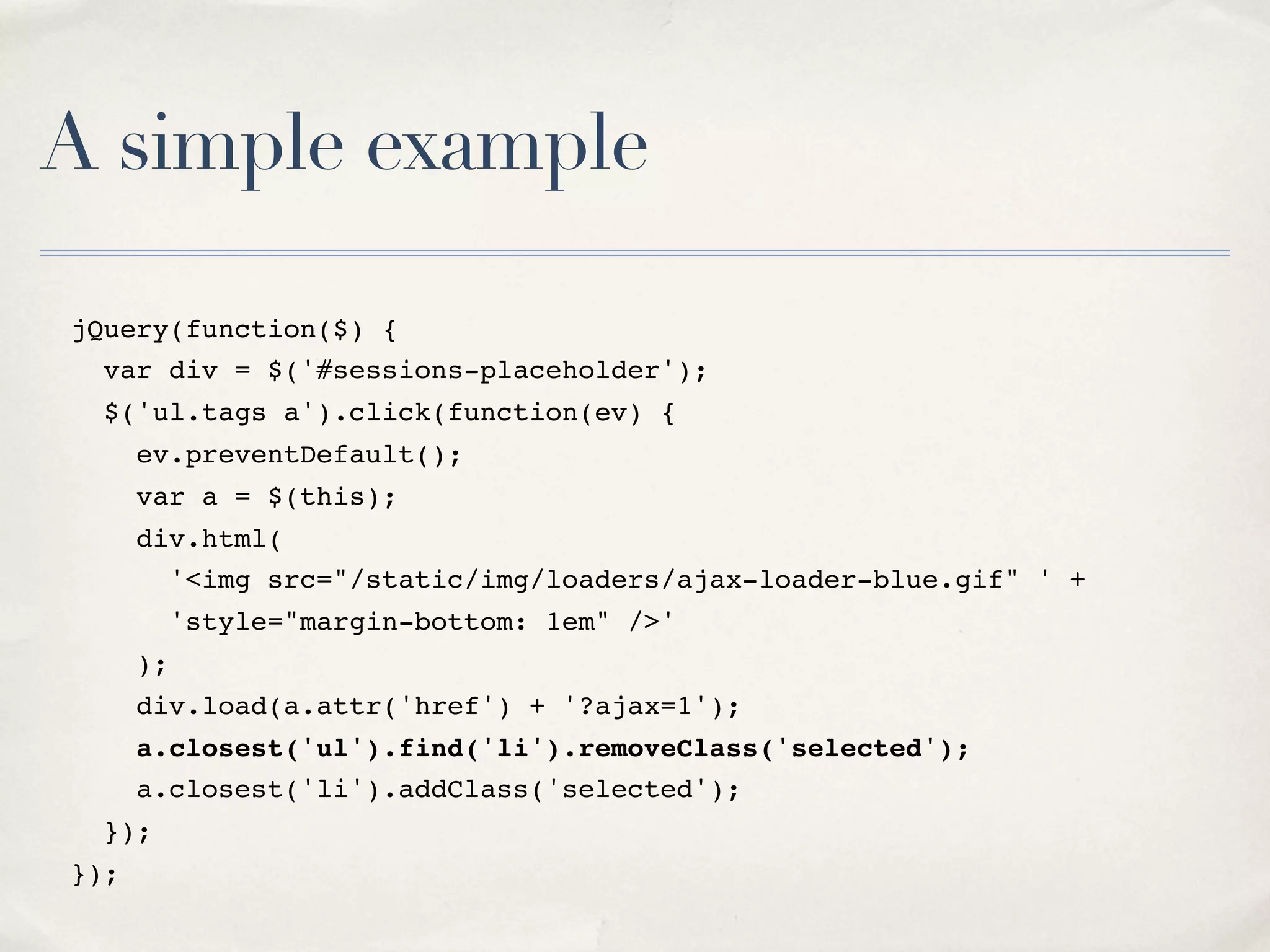 A simple example jQuery(function($) { var div = $('#sessions-placeholder'); $('ul.tags a').click(function(ev) { ev.preventDefault(); var a = $(this); div.html( '<img src="/static/img/loaders/ajax-loader-blue.gif" ' + 'style="margin-bottom: 1em" />' ); div.load(a.attr('href') + '?ajax=1'); a.closest('ul').find('li').removeClass('selected'); a.closest('li').addClass('selected'); }); }); 
