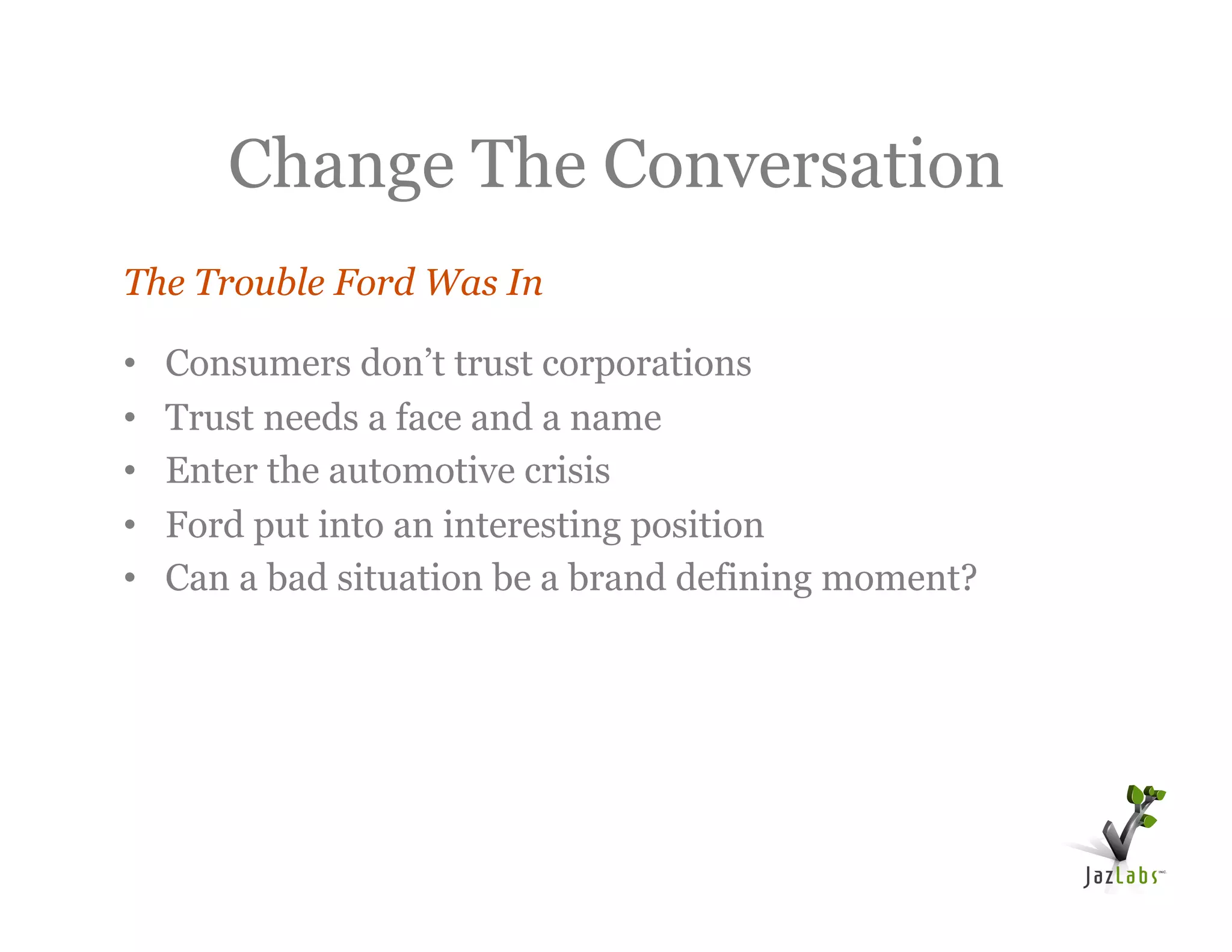 Change The Conversation
The Trouble Ford Was In

•    Consumers don’t trust corporations
•    Trust needs a face and a name
•    Enter the automotive crisis
•    Ford put into an interesting position
•    Can a bad situation be a brand defining moment?
 