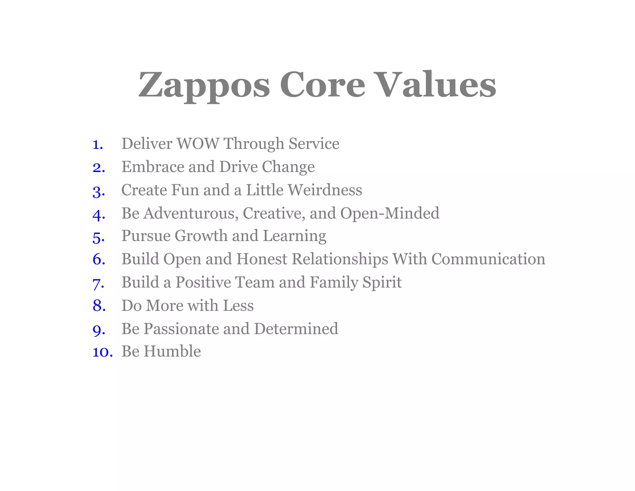 Zappos Core Values
1.     Deliver WOW Through Service
2.     Embrace and Drive Change
3.     Create Fun and a Little Weirdness
4.     Be Adventurous, Creative, and Open-Minded
5.     Pursue Growth and Learning
6.     Build Open and Honest Relationships With Communication
7.     Build a Positive Team and Family Spirit
8.     Do More with Less
9.     Be Passionate and Determined
10.    Be Humble
 