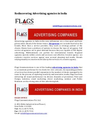 Rediscovering Advertising agencies in India

info@flagscommunications.com

Advertising agencies in India in the new millennium are a class apart and have
grown miles ahead of the former times. Ad agencies are as multi-faceted as the
brands. More than a service provider, they work as strategy partner of the
clients. Clients have a plethora of options to choose the type of ad agency. Full
service ad agencies are in great demand because they are capable of 360 degree
advertising. Multinationals are perfect for international brands. Regional
agencies operate within a state and are more cost effective. Creative agency are
exclusive creative services agency sans account planning and media. Brands
relying steadily on creative work take up the services of a creative agency.

Flags Communications is one of the leading advertising agencies in India that
is a consistent performer for its clients for over a decade. An expanding portfolio
of services has shown parallel expansion in the number of clients managed by its
team. In the process of exploring creativity and innovative media, Flags has been
delivering all round performance via diverse channels of promotion. Print and
Design, websites, email marketing, direct marketing, outdoor and Public
Relations are the strong arms of this advertising hub.

DELHI OFFICE
Flags Communications Pvt. Ltd.
A-283, Okhla Industrial Area Phase-I,
New Delhi -110 020
Tel+ 91.11.4575 7575,
Fax +91.11.4575 7511
Email: info@flagscommunications.com

 