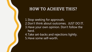 HOW TO ACHIEVE THIS?
1.Stop seeking for approvals.
2.Don’t think about outcomes. JUST DO IT.
3.Have your own opinion. Don’t follow the
herd.
4.Take set-backs and rejections lightly.
5.Have some self-worth.
 