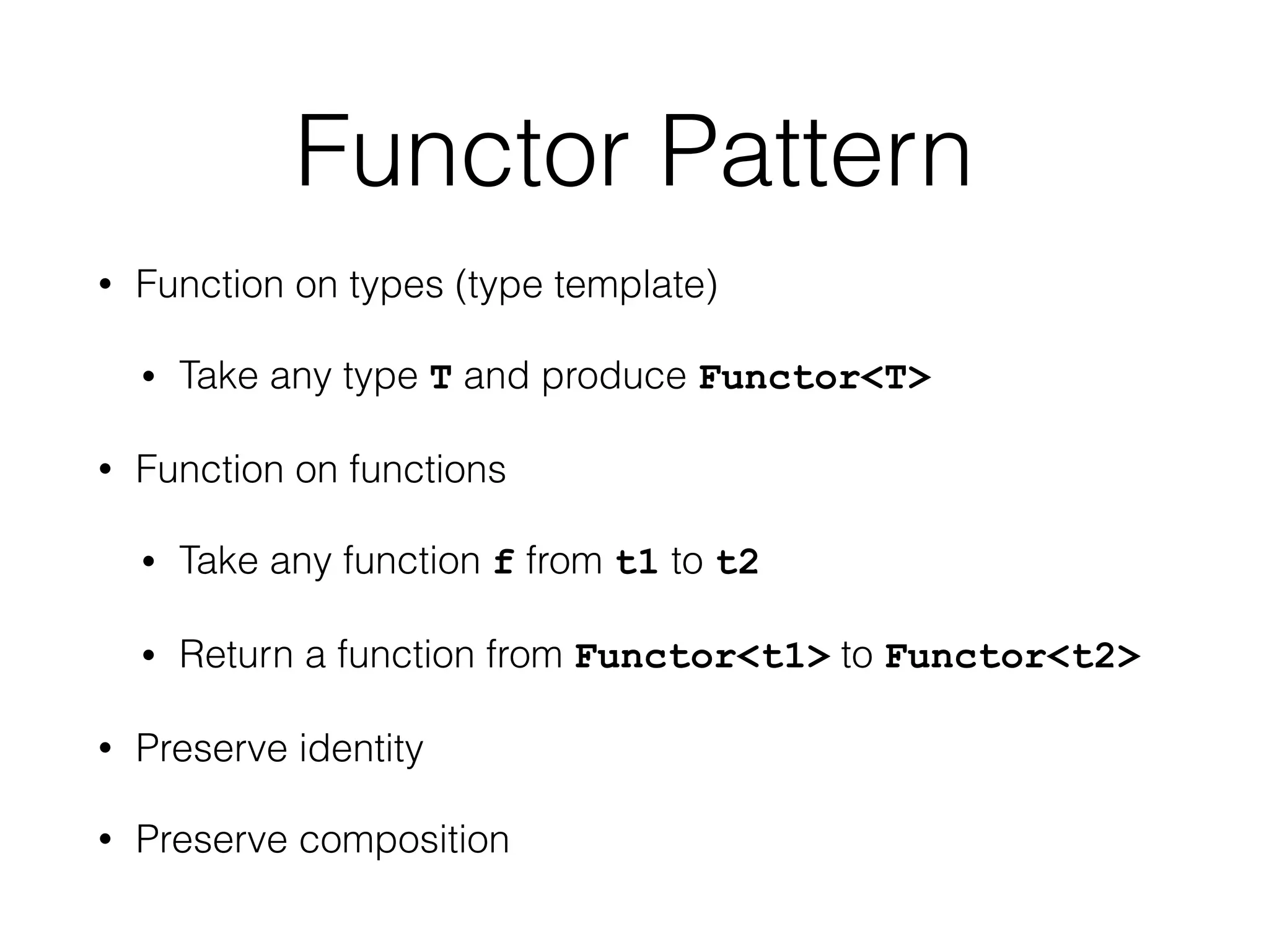 Functor Pattern 
• Function on types (type template) 
• Take any type T and produce Functor<T> 
• Function on functions 
• Take any function f from t1 to t2 
• Return a function from Functor<t1> to Functor<t2> 
• Preserve identity 
• Preserve composition 
 