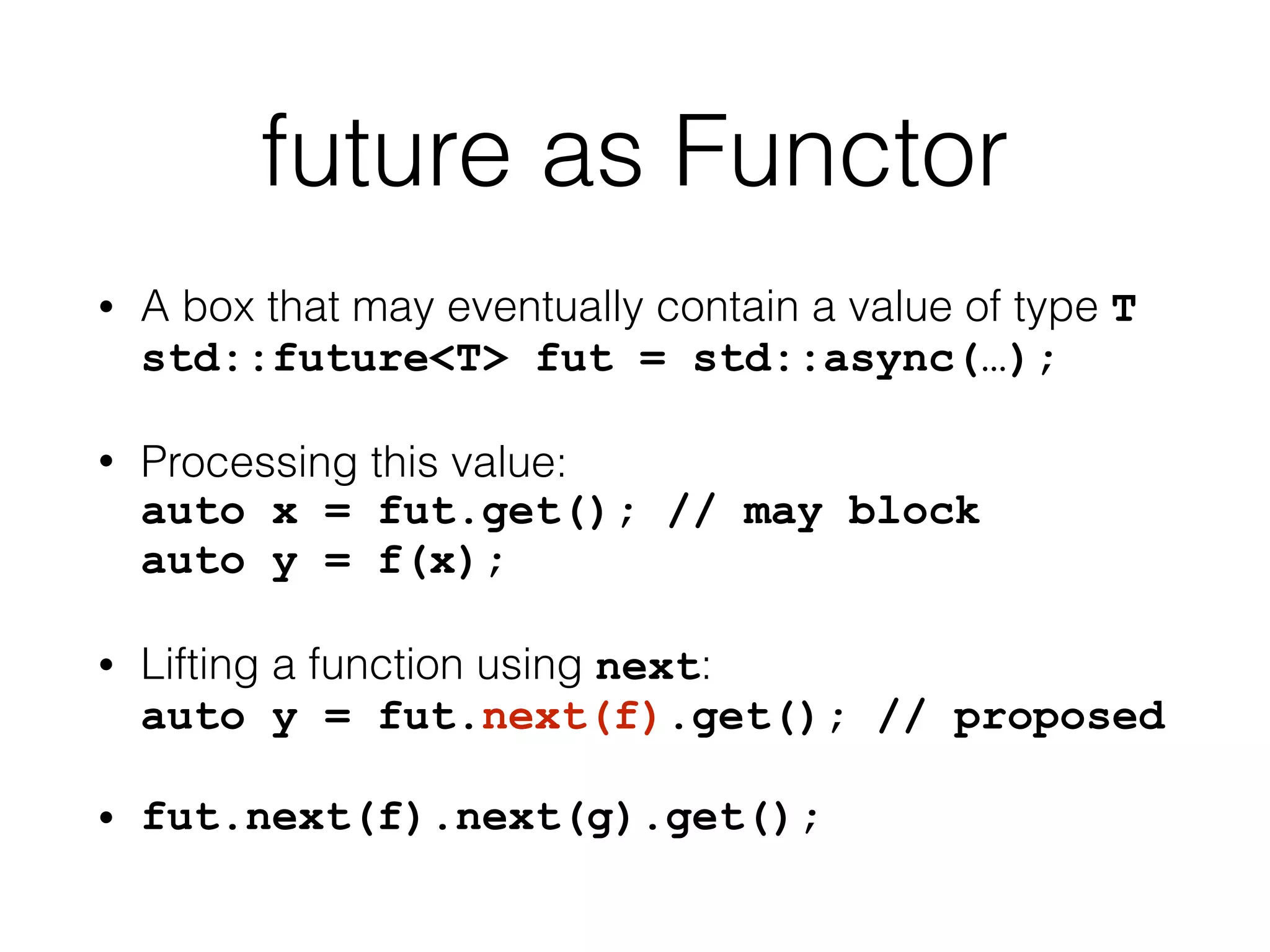 future as Functor 
• A box that may eventually contain a value of type T 
std::future<T> fut = std::async(…); 
• Processing this value: 
auto x = fut.get(); // may block 
auto y = f(x); 
• Lifting a function using next: 
auto y = fut.next(f).get(); // proposed 
• fut.next(f).next(g).get(); 
 