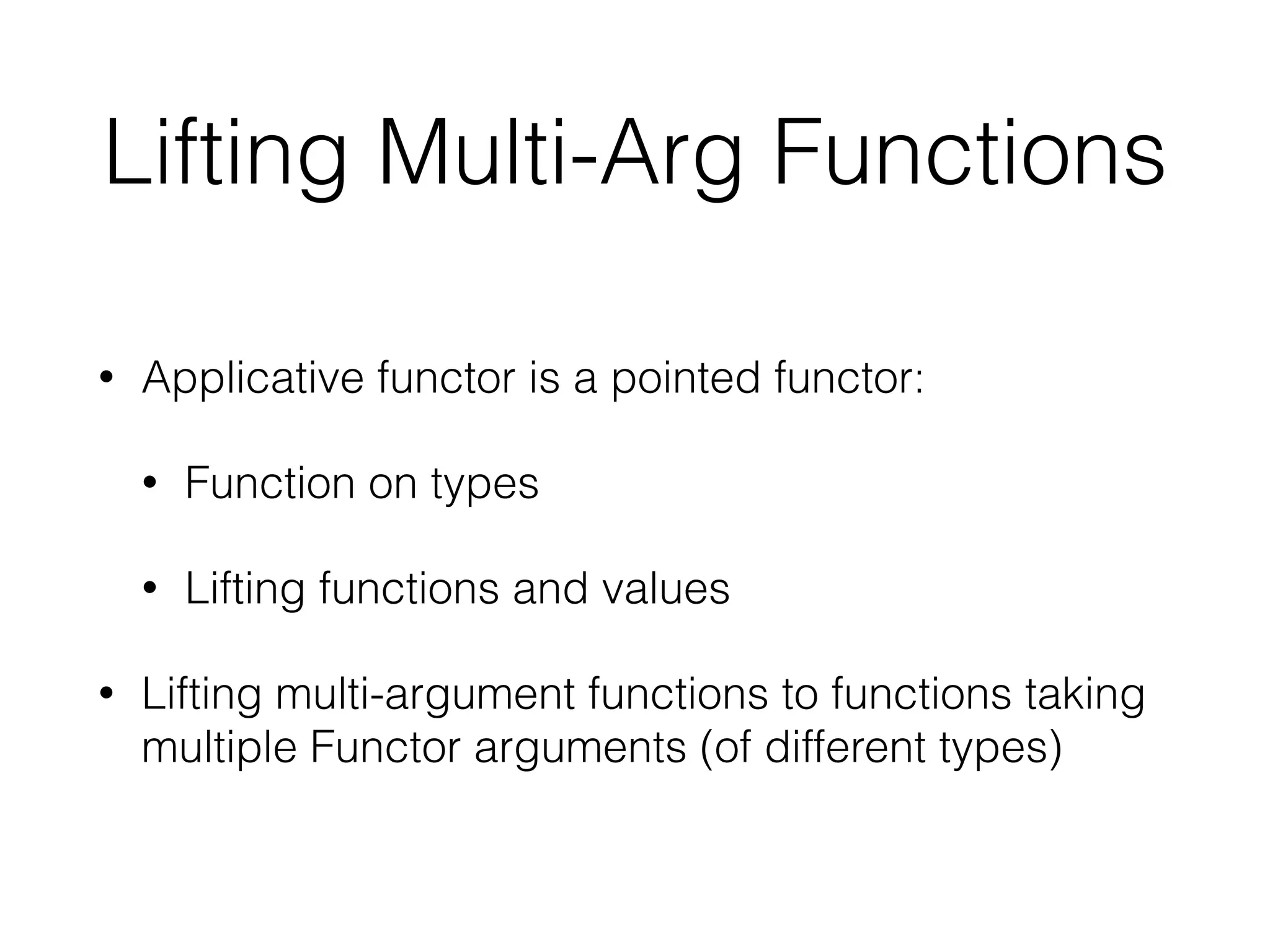 Lifting Multi-Arg Functions 
• Applicative functor is a pointed functor: 
• Function on types 
• Lifting functions and values 
• Lifting multi-argument functions to functions taking 
multiple Functor arguments (of different types) 
 